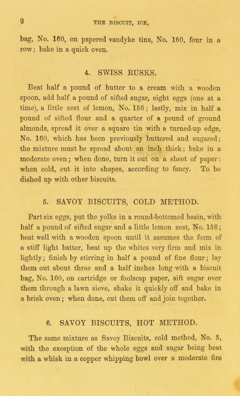 bag. No. 160, on papered vandyke tins. No. 160, four in a row; bake in a quick oven. 4. SWISS EUSKS. Beat half a pound of butter to a cream with a wooden spoon, add half a pound of sifted sugar, eight eggs (one at a time), a little zest of lemon. No. 166; lastly, mix in half a pound of sifted flour and a quarter of a pound of ground almonds, spread it over a square tin with a turned-up edge. No. 160, which has been previously buttered and sugared; the mixture must be spread about an inch thick; bake in a moderate oven; when done, turn it out on a sheet of paper: when cold, cut it into shapes, according to fancy. To be dished up with other biscuits. 5. SAVOY BISCUITS, COLD METHOD. Part six eggs, put the yolks in a round-bottomed basin, with half a pound of sifted sugar and a little lemon zest. No. 156; beat well with a wooden spoon until it assumes the form of a stiff light batter, beat up the whites very firm and mix in lightly; finish by stirring in half a pound of fine flour; lay them out about three and a half inches long with a biscuit bag, No. 160, on cartridge or foolscap paper, sift sugar over them through a lawn sieve, shake it quickly off and bake in a brisk oven; when done, cut them off and join together. 6. SAVOY BISCUITS, HOT METHOD. The same mixture as Savoy Biscuits, cold method, No. 5, with the exception of the whole eggs and sugar being beat with a whisk in a copper whipping bowl over a moderate fire