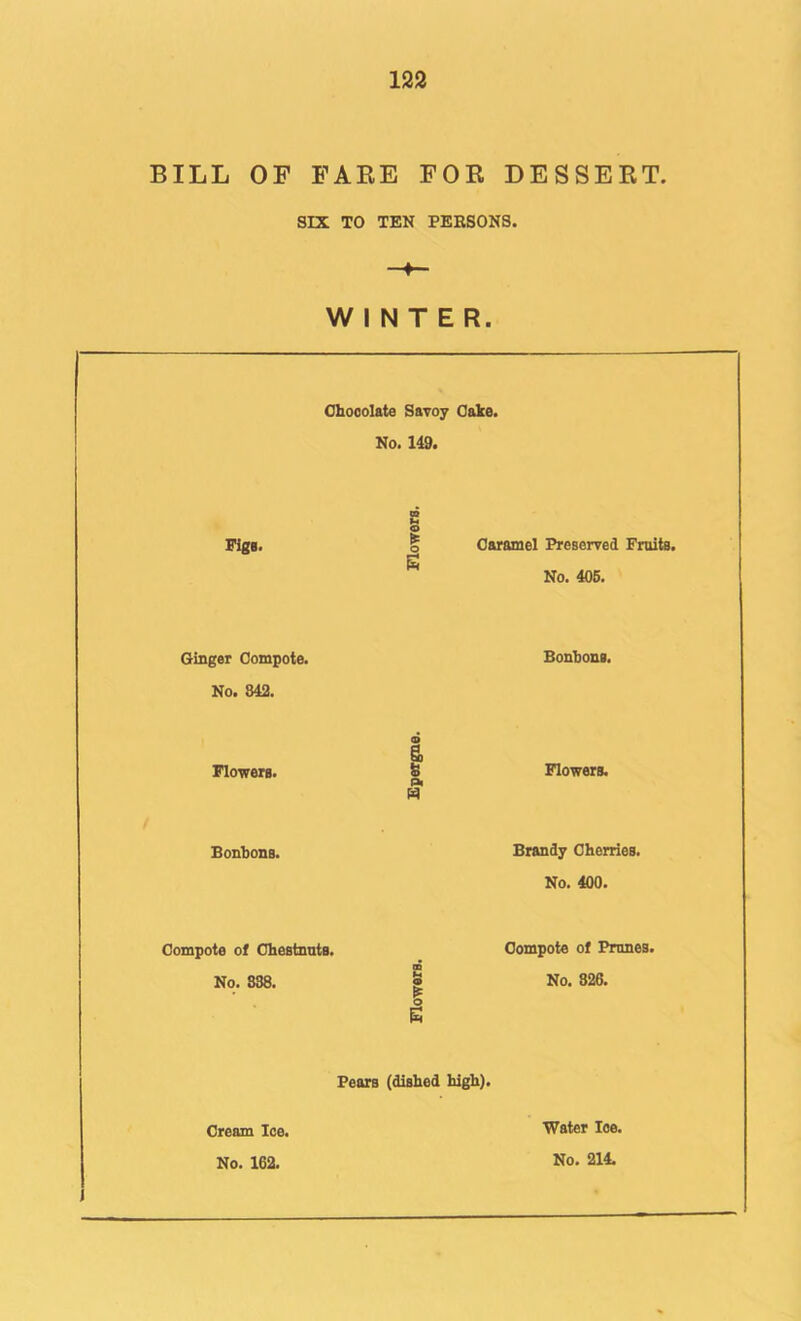BILL OF FAKE FOR DESSERT. SIX TO TEN PEESONS. WINTER. Chocolate Savoy Cake. No. 149. Piga. O o Caramel Preserved Fruits. No. 406. Ginger Compote. No. 842. Bonbons. Flowers. I Oi Flowers. Bonbons. Brandy Cherries. No. 400. Compote of Chestnnts. No. 838. O Compote of Prunes. No. 326, Fears (dished high). Cream Ice. No. 162. Water Ice.