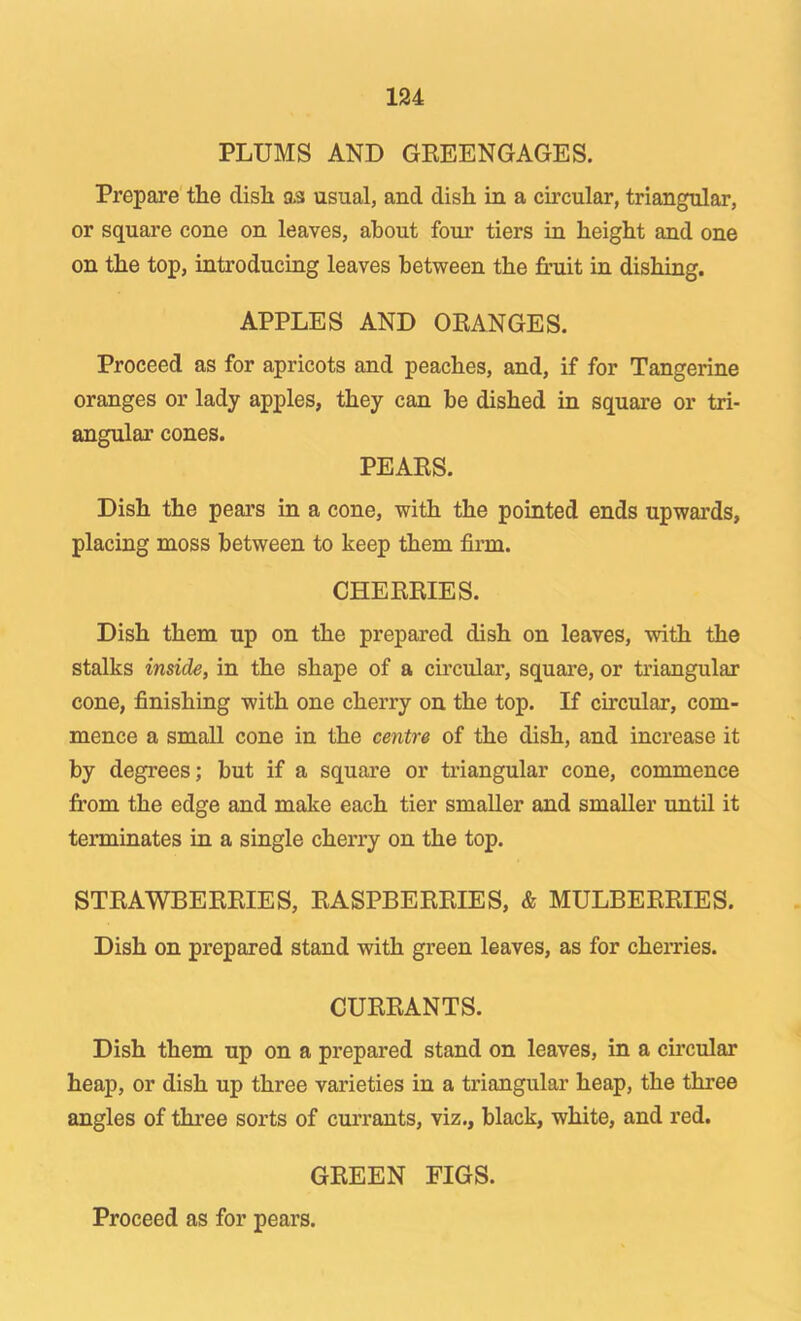 PLUMS AND GREENGAGES. Prepare tlie dish as usual, and dish in a chcular, triangular, or square cone on leaves, about four tiers in height and one on the top, introducing leaves between the finiit in dishing. APPLES AND ORANGES. Proceed as for apricots and peaches, and, if for Tangerine oranges or lady apples, they can be dished in square or tri- angular cones. PEARS. Dish the pears in a cone, with the pointed ends upwards, placing moss between to keep them fii’m. CHERRIES. Dish them up on the prepared dish on leaves, with the stalks inside, in the shape of a circular, square, or triangular cone, finishing with one cherry on the top. If circular, com- mence a small cone in the centre of the dish, and increase it by degrees; but if a square or triangular cone, commence from the edge and make each tier smaller and smaller until it terminates in a single cherry on the top. STRAWBERRIES, RASPBERRIES, & MULBERRIES. Dish on prepared stand with green leaves, as for cherries. CURRANTS. Dish them up on a prepared stand on leaves, in a circular heap, or dish up three varieties in a triangular heap, the three angles of three sorts of currants, viz., black, white, and red. GREEN FIGS. Proceed as for pears.