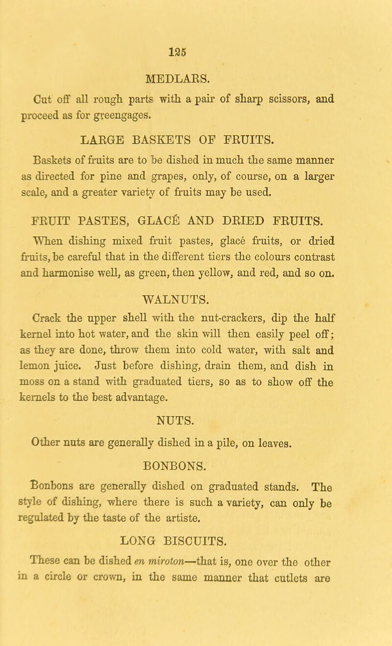 126 MEDLARS. Cut oflF all rough parts with a pair of sharp scissors, and proceed as for greengages. LARGE BASKETS OF FRUITS. Baskets of fruits are to he dished in much the same manner as directed for pine and grapes, only, of course, on a larger scale, and a greater variety of fruits may he used. FRUIT PASTES, GLACfi AND DRIED FRUITS. ■^Tien dishing mixed fi’uit pastes, glace fruits, or dried fruits, he careful that in the different tiers the colours contrast and harmonise weU, as green, then yellow, and red, and so on. WALNUTS. Crack the upper shell with the nut-crackers, dip the half kernel into hot water, and the skin will then easily peel off; as they are done, throw them into cold water, with salt and lemon juice. Just before dishing, drain them, and dish in moss on a stand with graduated tiers, so as to show off the kernels to the best advantage. NUTS. Other nuts are generally dished in a pile, on leaves. BONBONS. Bonbons are generally dished on graduated stands. The style of dishing, where there is such a variety, can only he regulated by the taste of the artiste. LONG BISCUITS. These can he dished en miroton—that is, one over the other in a circle or crown, in the same manner that cutlets are