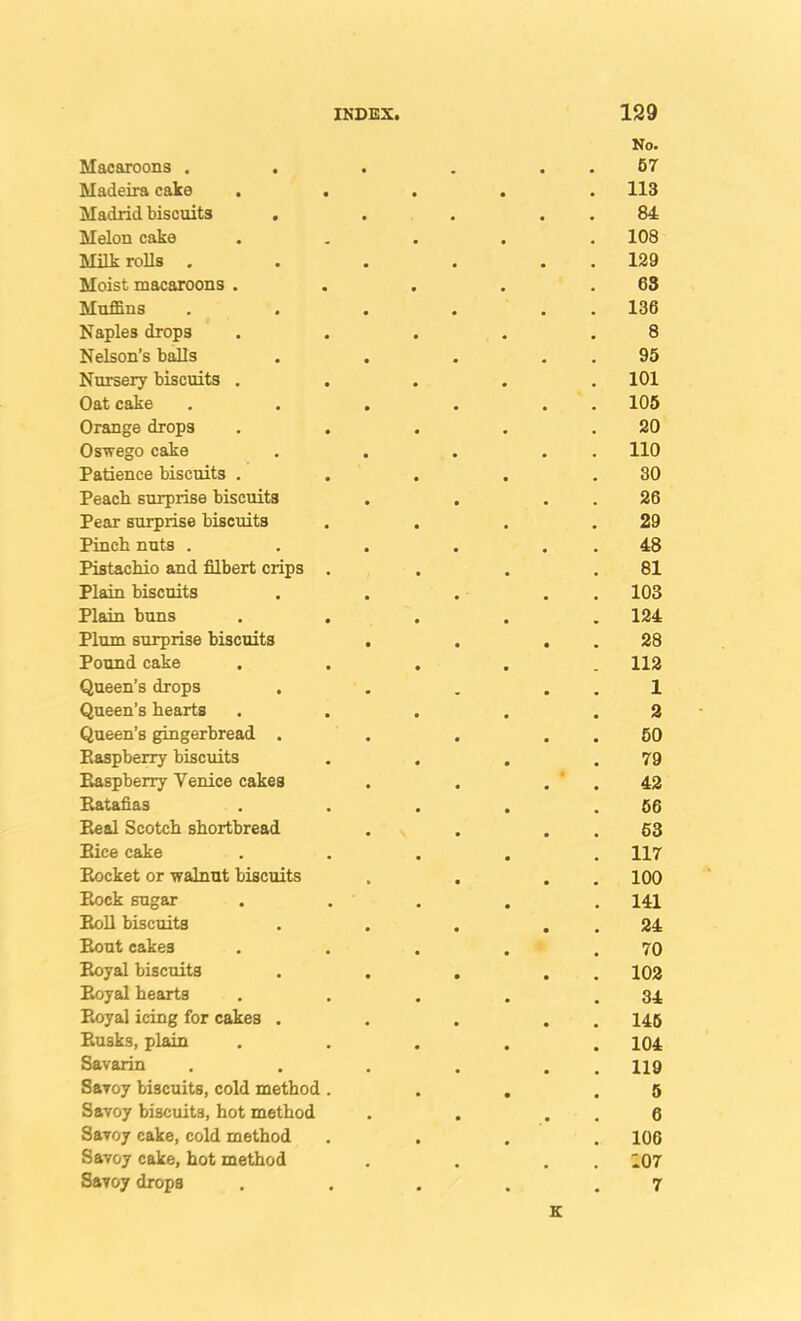No. Macaroons . • 67 Madeira cake . . • 113 Madrid biscuits . • • 84 Melon cake 108 Milk rolls . 129 Moist macaroons . 63 Muffins 136 Naples drops 8 Nelson’s baUs 95 Nursery biscuits . 101 Oat cake 105 Orange drops 20 Oswego cake 110 Patience biscuits . 30 Peacli surprise biscuits 26 Pear surprise biscuits 29 Pinch nuts . 48 Pistachio and filbert crips . 81 Plain biscuits 103 Plain buns 124 Plum surprise biscuits 28 Pound cake 112 Queen’s drops 1 Queen’s hearts 2 Queen’s gingerbread . 60 Raspberry biscuits 79 Raspberry Venice cakes 42 Ratafias 66 Real Scotch shortbread 63 Rice cake 117 Pwocket or walnut biscuits 100 Rock sugar 141 Roll biscuits 24 Rout cakes 70 Royal biscuits 102 Royal hearts 34 Royal icing for cakes . 146 Rusks, plain 104 Savarin 119 SaToy biscuits, cold method . 5 Savoy biscuits, hot method 6 Savoy cake, cold method 106 Savoy cake, hot method 107 Savoy drops • 7 K