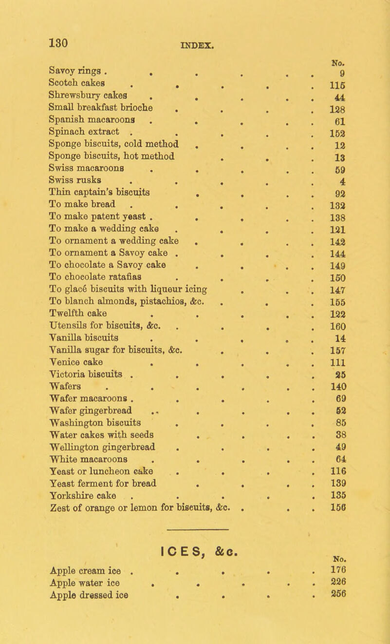 Savoy rings . • No. 9 Scotch cakes , , • 116 Shrewsbury cakes . , • • 44 Small breakfast brioche • • 128 Spanish macaroons . . • • 61 Spinach extract . • • 152 Sponge biscuits, cold method • 12 Sponge biscuits, hot method • • 13 Swiss macaroons • 59 Swiss rusks • • 4 Thin captain’s biscuits , • * 92 To make bread • 132 To make patent yeast . , • • 138 To make a wedding cake • • 121 To ornament a wedding cake • • 142 To ornament a Savoy cake . • • 144 To chocolate a Savoy cake • 149 To chocolate ratafias • * 150 To glac6 biscuits with liqueur icing • • 147 To blanch almonds, pistachios, &c. • • 155 Twelfth cake • • 122 Utensils for biscuits, <fec. • • 160 Vanilla biscuits • • 14 Vanilla sugar for biscuits, &c. • • 157 Venice cake . , • • 111 Victoria biscuits . • • 25 Wafers • • 140 Wafer macaroons . • • 69 Wafer gingerbread • • 52 Washington biscuits • ■ 85 Water cakes with seeds • « 38 Wellington gingerbread • • 49 White macaroons • • 64 Yeast or luncheon cake . • • 116 Yeast ferment for bread • • 139 Yorkshire cake • • 135 Zest of orange or lemon for biscuits, <fec. . • 156 ’ ICES, Apple cream ice . &C. • • No. 176 Apple water ice . . • • 226 Apple dressed ice • • . 256