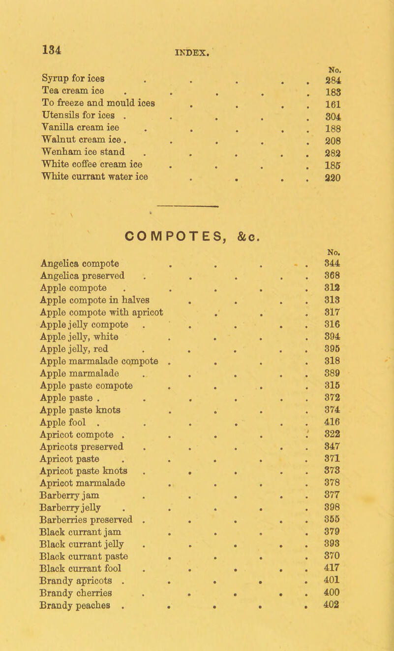 Syrup for ices • • No. . 284 Tea cream ice • • . 188 To freeze and mould ices • . 161 Utensils for ices . • . 304 VaniUa cream ice • • . 188 Walnut cream ice. • . 208 Wenham ice stand • . 282 White coffee cream ice • . 185 White currant water ice • . 320 COMPOTES, &c. No. Angelica compote . . ... 344 Angelica preserved . . . . . 368 Apple compote ..... 313 Apple compote in halves . . . . 313 Apple compote with apricot . . . 317 Apple jelly compote . . . . . 316 Apple jelly, white .... 894 Apple jelly, red . . . . . 395 Apple marmalade compote .... 318 Apple marmalade . . . . . 389 Apple paste compote .... 315 Apple paste . . . . . . 372 Apple paste knots .... 374 Apple fool . . . . . . 416 Apricot compote .....' 322 Apricots preserved . . . . . 847 Apricot paste . . . . .371 Apricot paste knots . . . . . 373 Apricot marmalade .... 378 Barberry jam . . . . . 377 Barberry jelly ..... 398 Barberries preserved . . . . . 355 Black currant jam .... 379 Black currant jelly . . . . . 393 Black currant paste .... 370 Black currant fool . . . . . 417 Brandy apricots ..... 401 Brandy cherries . . . . . 400 Brandy peaches ..... 402