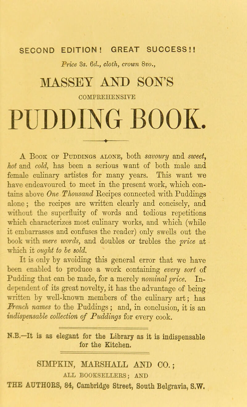 SECOND EDITION! GREAT SUCCESS!! Price 3s. 6o!., cloth, crown 8vo., PUDDING BOOK. A Book op Puddings alone, both savoury and sweet, hot and cold, has been a serious •want of both male and female cuhnary artistes for many years. This ■want we have endeavoured to meet in the present work, which con- tains above One Thousand Becipes connected with Puddings alone; the recipes are -written clearly and concisely, and ■without the superfluity of words and tedious repetitions which characterizes most culinary works, and which (while it embarrasses and confuses the reader) only swells out the book -with mere words, and doubles or trebles the frice at which it ought to he sold. It is only by avoiding this general error that we have been enabled to produce a work containing every sort of Pudding that can be made, for a merely nominal price. In- dependent of its great novelty, it has the advantage of being ■written by well-kno-wn members of the culinary art; has French names to the Puddings; and, in conclusion, it is an indispensahle collection of Puddings for every cook. N.B.—It is as elegant for the Library as it is indispensable for the Kitchen. SIMPKIN, MARSHALL AND CO.; ALL BOOKSELLERS; AND THE AUTHOES, 84, Cambridge Street, South Belgravia, S.W. AND SON’S COMPREHENSIVE