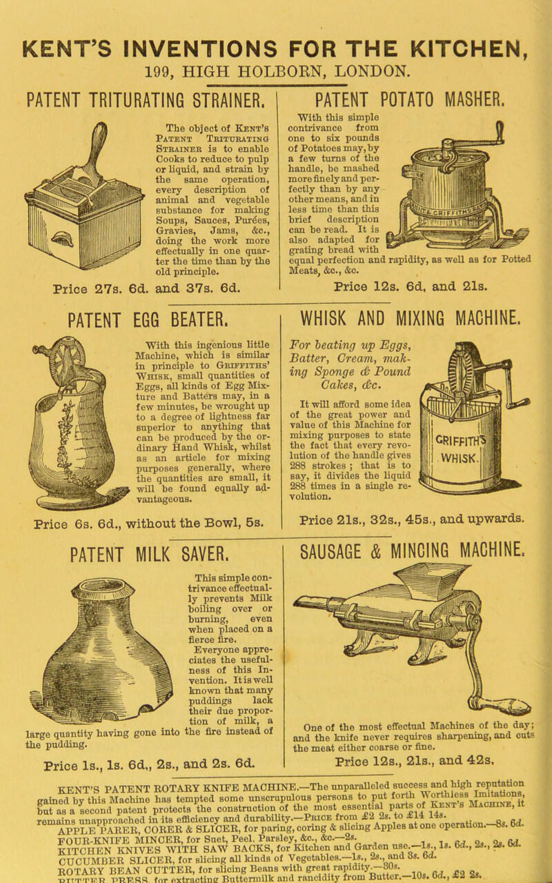 KENTS INVENTIONS FOR THE KITCHEN, 199, HIGH HOLBORN, LONDON. PATENT TRITURATING STRAINER. The object of Kent’s Patent Thituratino Strainer is to enable Cooks to reduce to pulp or liquid, and strain by the same operation, every description of animal and vegetable substance for making Soups, Sauces, Purges, Gravies, Jams, &c., doing the ■work more effectually in one quar- ter the time than hy the old principle. Price 27s. 6d. and 37s. 6d. PATENT POTATO MASHER. With this simple contrivance from one to six pounds of Potatoes may,by a few turns of the handle, be mashed more finely and per- feetly than hy any other means, and in less time than this brief description can be read. It is also adapted for grating bread with equal perfection and rapidity, as well as for Potted Meats, &c., &c. Price 12s. 6d, and 21s. PATENT EGG BEATER. With this ingenious little Machine, which is similar in principle to Griffiths’ Whisk, small quantities of Eggs, all kinds of Egg Mix- ture and Batters may, in a few minutes, be ■wrought up to a degree of lightness far superior to anything that can be produced by the or- dinary Hand Whisk, whilst as an article for mixing purposes generally, where the quantities are small, it ■will be found equally ad- vantageous. Price 6s. 6d., without the Bowl, 5s. WHISK AND MIXING MACHINE. For leating up Eggs, Batter, Cream, mak- ing Sponge <& Pound Cakes, cC~c. It will afford some idea of the great power and value of this Machine for mixing purposes to state the fact that every revo- lution of the handle ^ves 288 strokes ; that is to say, it di^vides the liquid 288 times in a single re- volution. Price 21s., 32s., 45s., and upwards. PATENT MILK SAVER. This simple con- trivance effectual- ly prevents Milk boiling over or burning, even when placed on a fierce fire. Everyone appre- ciates the useful- ness of this In- vention. It is well known that many puddings lack their due propor- tion of milk, a large quantity having gone into the fire instead of the pudding. Price Is., Is. 6d„ 2s., and 2s. 6d. SAUSAGE & MINDING MACHINE, One of the most effectual Machines of the day; and the knife never requires sharpening, and outs the meat either coarse or fine. Price 12s., 21s., and 42s. KENT’S PATENT KOTARY KNIFE MACHINE.—The unparalleled success and high reputation gained by this Machine has tempted some unscrupulous persons to put but as a Lcond patent protects the construction of the most essential parts of Kent s Machine, it remains unapproaohed in its efficiency and durability.-Price from ^ ^ APPLE PARER, CORER & SLICER, for paring, conng & slicmg Apples at one operaUon.—8S. oa FOUR-KNIFE MINCER, for Suet, Peel, Parsley, &c., C&0.—2S. m o, o. Rd. KITCHEN KNIVES WITH SAW BACKS, for Kitchen and Garden usCj—Is., Is. 6d., 2s., bd. CUCUMBER SLICER, for slicing all kinds of Vegetables.—Is., 2s., imd 8s. bd. ROTARY BEAN CUTTER, for sUoing Beans with great rapidity^iWs. ■DTT'T'ni’.H for extraotimr Buttermilk and rancidity from Butter. 10s. Od., £2 2 .