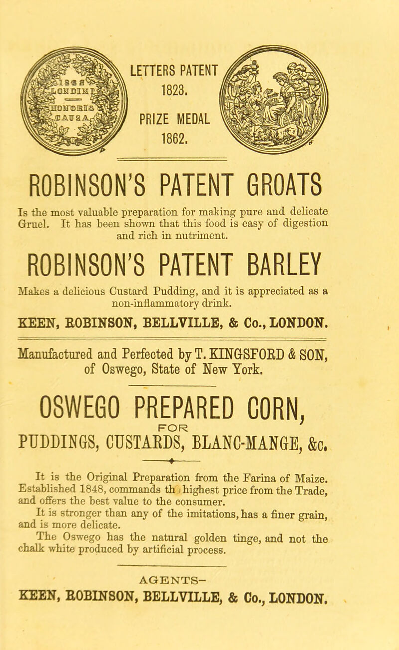 LETTERS PATENT 1823. PRIZE MEDAL 1862. ROBINSON'8 PATENT GROATS Is the most valuable preparation for making pure and delicate Gruel. It has been shown that this food is easy of digestion and rich in nutriment. ROBINSON’S PATENT BARLEY Makes a delicious Custard Pudding, and it is appreciated as a non-inflammatory drink. KEEN, EOBINSON, BELLVILLB, & Co., LONDON. Manufactured and Perfected by T. KINGSFOKD & SON, of Oswego, State of New York. OSWEGO PREPARED CORN, FOR PUDDINGS, CUSTAEDS, BLANC-IANGE, &c. ♦ It is the Original Preparation from the Farina of Maize. Established 1848, commands th i highest price from the Trade, and offers the best value to the consumer. It is stronger than any of the imitations, has a finer grain, and is more delicate. The Oswego has the natural golden tinge, and not the chalk white produced by artificial process. AGENTS- KEEN, EOBINSON, BELLVILLE, & Co., LONDON,