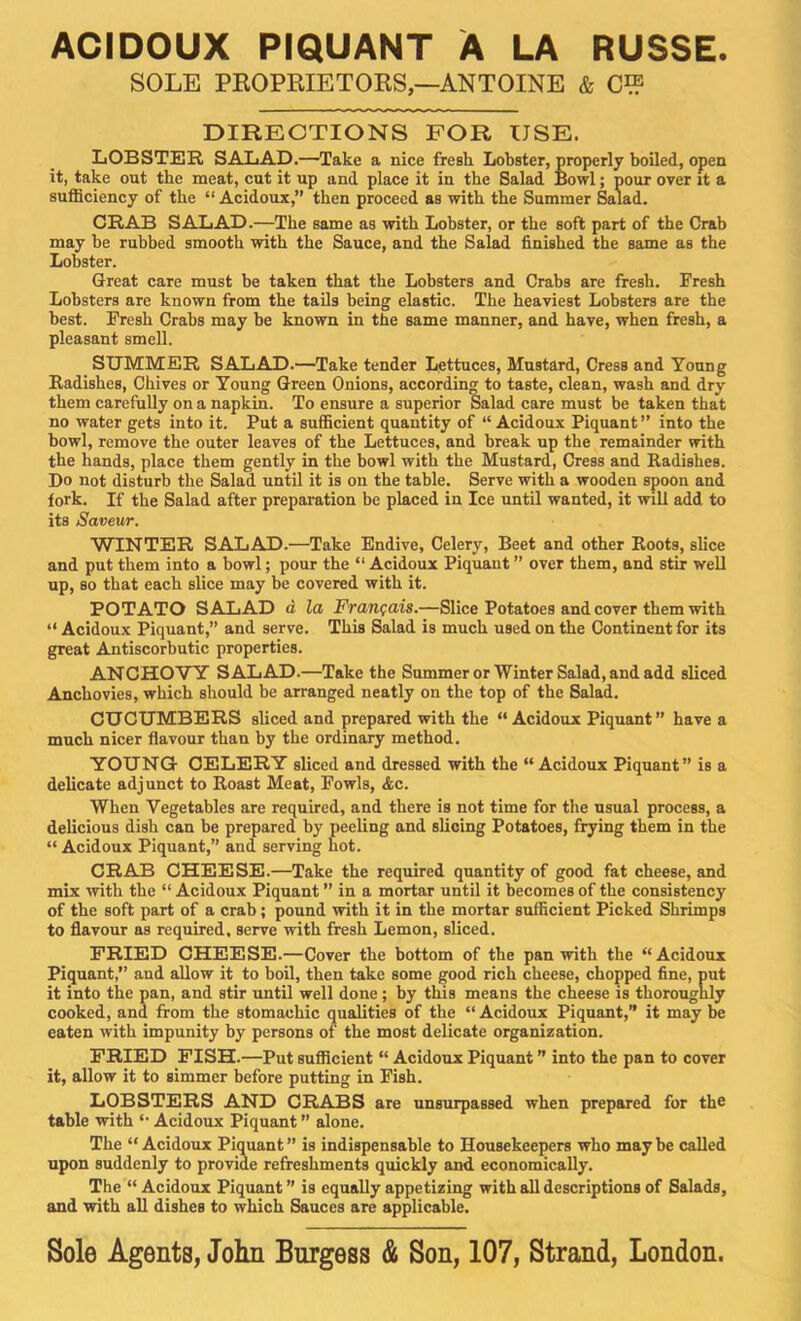 ACIDOUX PIQUANT A LA RUSSE SOLE PEOPRIETOKS,—ANTOINE & Cl? DIRECTIONS FOR USE. LOBSTER SALAD.—Take a nice fresh Lobster, properly boiled, open it, take out the meat, cut it up and place it in the Salad Bowl; pour over it a sufficiency of the “ Acidoux,” then proceed as with the Summer Salad. CRAB SALAD.—The same as with Lobster, or the soft part of the Crab may be rubbed smooth with the Sauce, and the Salad finished the same as the Lobster. Great care must be taken that the Lobsters and Crabs are fresh. Fresh Lobsters are known from the tails being elastic. The heaviest Lobsters are the best. Fresh Crabs may be known in the same manner, and have, when fresh, a pleasant smell. SUMMER SALAD.—Take tender Lettuces, Mustard, Cress and Young Radishes, Chives or Young Green Onions, according to taste, clean, wash and dry them carefully on a napkin. To ensure a superior Salad care must be taken that no water gets into it. Put a sufficient quantity of “ Acidoux Piquant ” into the bowl, remove the outer leaves of the Lettuces, and break up the remainder with the hands, place them gently in the bowl with the Mustard, Cress and Radishes. Do not disturb the Salad until it is on the table. Serve with a wooden spoon and fork. If the Salad after preparation be placed in Ice until wanted, it will add to its Saveur. WINTER SALAD.—Take Endive, Celery, Beet and other Roots, slice and put them into a bowl; pour the “ Acidoux Piquant ” over them, and stir well up, so that each slice may be covered with it. POTATO SALAD d la Frangais.—Slice Potatoes and cover them with “ Acidoux Piquant,” and serve. This Salad is much used on the Continent for its great Antiscorbutic properties. ANCHOVY SALAD.—Take the Summer or Winter Salad, and add sliced Anchovies, which should be arranged neatly on the top of the Salad. CUCUMBERS sliced and prepared with the “ Acidoux Piquant” have a much nicer flavour than by the ordinary method. YOUNG- CELERY sliced and dressed with the “Acidoux Piquant” is a delicate adjunct to Roast Meat, Fowls, <&c. When Vegetables are required, and there is not time for the usual process, a delicious dish can be prepared by peeling and slicing Potatoes, frying them in the “ Acidoux Piquant,” and serving hot. CRAB CHEESE.—Take the required quantity of good fat cheese, and mix with the “ Acidoux Piquant ” in a mortar until it becomes of the consistency of the soft part of a crab; pound with it in the mortar sufficient Picked Shrimps to flavour as required, serve with fresh Lemon, sliced. FRIED CHEESE.—Cover the bottom of the pan with the “Acidoux Piquant,” and allow it to boil, then take some good rich cheese, chopped fine, put it into the pan, and stir -until well done; by this means the cheese is thoroughly cooked, and from the stomachic qualities of the “Acidoux Piquant,” it may be eaten with impunity by persons of the most delicate organization. PRIED FISH.—Put sufficient “ Acidoux Piquant ” into the pan to cover it, allow it to simmer before putting in Fish. LOBSTERS AND CRABS are unsurpassed when prepared for the table with “ Acidoux Piquant ” alone. The “ Acidoux Piquant ” is indispensable to Housekeepers who may be called upon suddenly to provide refreshments quickly and economically. The “ Acidoux Piquant ” is equally appetizing with all descriptions of Salads, and with all dishes to which Sauces are applicable. Sole Agents, John Burgess & Son, 107, Strand, London.