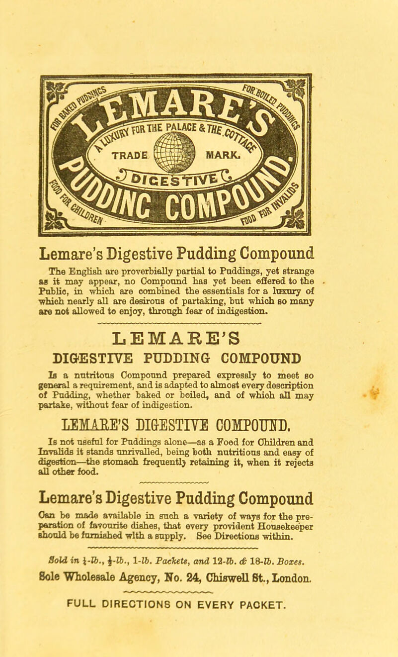 Lemare’s Digestive Pudding Compound The English are proverbially partial to Puddings, yet strange as it may appesir, no Ck>mpound has yet been offered to the Public, in which are combined the essentials for a lusury of which nearly all are desirous of partaking, but which so many are not allowed to enjoy, through fear of indigestion. LEMARE^S DI&ESTIVE PUDDING COMPOUND Is a nutritous Compound prepared expressly to meet so general a requirement, and is adapted to almost every description of Pudding, whether baked or boiled, and of wluoh all may partake, without fear of indigestion. LEMAEE’S DIGESTIYE COMPOMD. Is not useful for Puddings alone—as a Food for Children and Invalids it stands unrivalled, being both nutritious and ea^ of digestion—^the stomach frequently retaining it, when it rejects all other food. Lemare’s Digestive Pudding Compound Can be made available in such a variety of ways for the pre- paration of favourite dishes, that every provident Housekeeper should bo furnished with a supply. See Directions within. Sold in i-R)., J-lb., 1-16. PaeTuU, and 12-16. (& 18-16. Boxes. Bole Wholesale Agency, No. 24, ChiBwell St., London. FULL DIRECTIONS ON EVERY PACKET.
