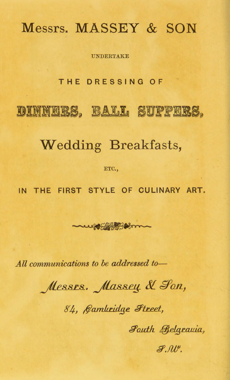 Messrs. MASSEY & SON UNDERTAKE THE DRESSING OF Wedding Breakfasts, ETC., IN THE FIRST STYLE OF CULINARY ART. All communications to he addressed to— jHe.SL&£L&.. j(lcLSu&.ej^ SL <^aiZf ^Qitlk J^elg^tLOjAa, ^.fur.