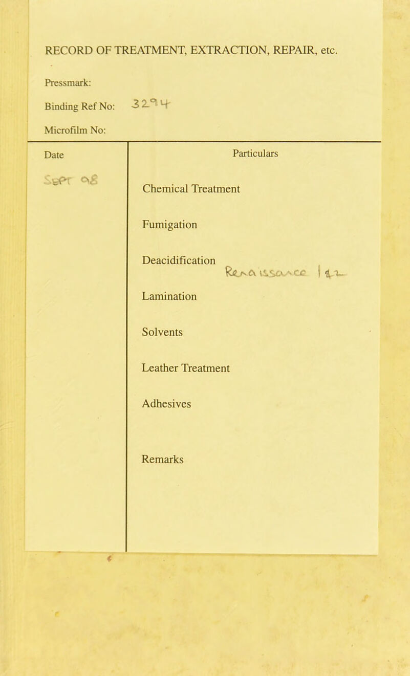 RECORD OF TREATMENT, EXTRACTION, REPAIR, etc. Pressmark: Binding Ref No: 32.°! S' Microfilm No: Date Particulars Chemical Treatment Fumigation Deacidification iS.So.^cc i V Lamination Solvents Leather Treatment Adhesives Remarks