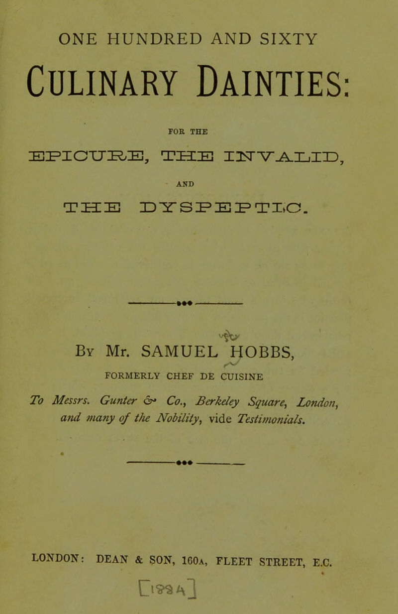 ONE HUNDRED AND SIXTY Culinary Dainties: FOB. THE EPICURE, THE IISTYALLIED, AND THE DYSPEPTIC. By Mr. SAMUEL HOBBS, FORMERLY CHEF DE CUISINE To Messrs. Gunter &• Co., Berkeley Square, London, and many of the Nobility, vide Testimonials. +«» LONDON: DEAN & SON, 160a, FLEET STREET, E.C. %