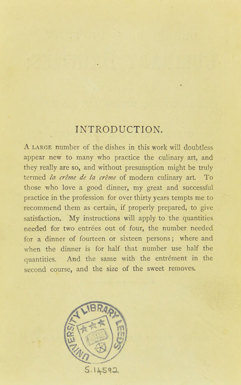 INTRODUCTION. A large number of the dishes in this work will doubtless appear new to many who practice the culinary art, and they really are so, and without presumption might be truly termed la crime de la creme of modern culinary art. To those who love a good dinner, my great and successful practice in the profession for over thirty years tempts me to recommend them as certain, if properly prepared, to give satisfaction. My instructions will apply to the quantities needed for two entrees out of four, the number needed for a dinner of fourteen or sixteen persons; where and when the dinner is for half that number use half the quantities. And the same with the entrement in the second course, and the size of the sweet removes. S.iivsqa