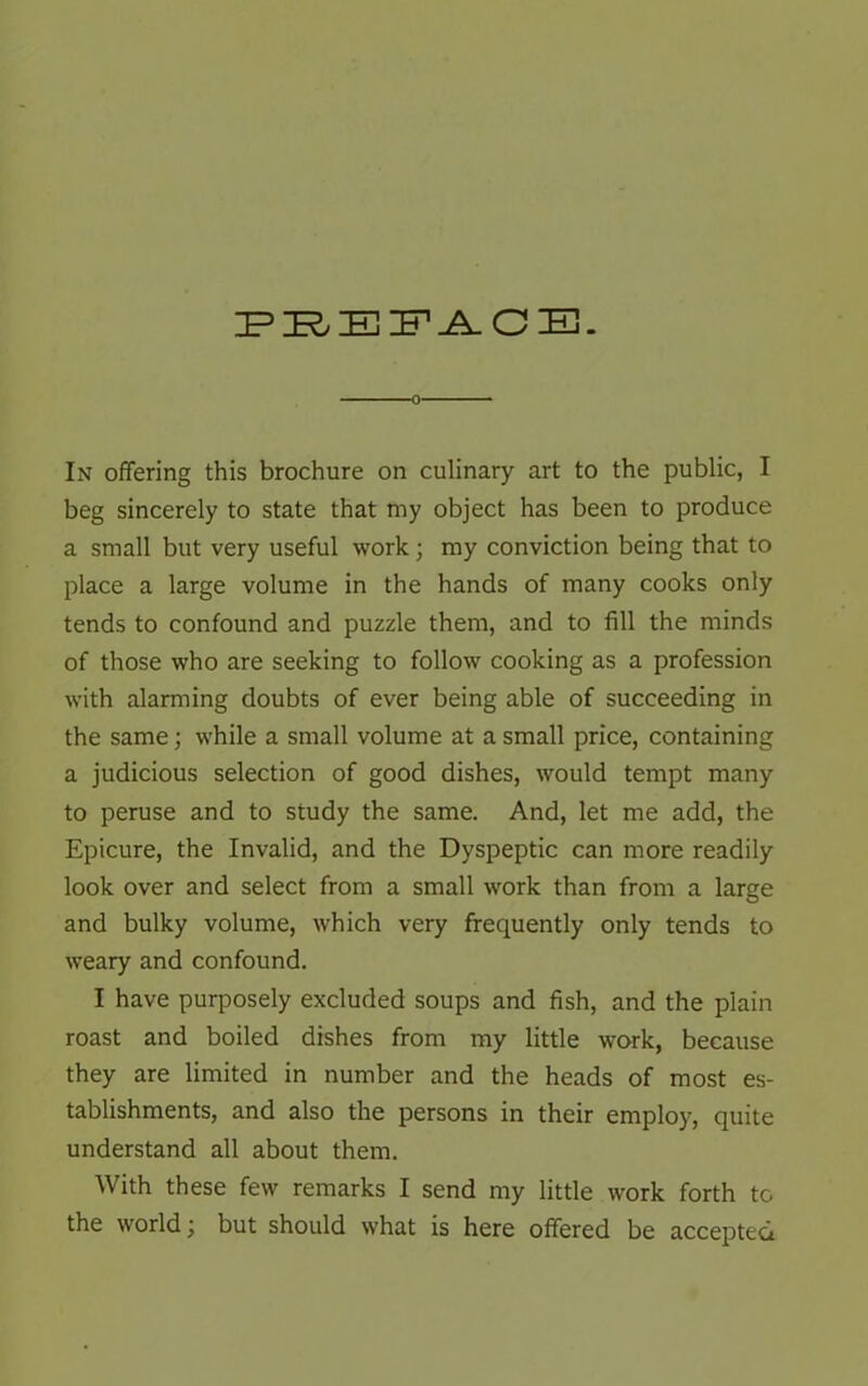 PBEFACB. In offering this brochure on culinary art to the public, I beg sincerely to state that my object has been to produce a small but very useful work; my conviction being that to place a large volume in the hands of many cooks only tends to confound and puzzle them, and to fill the minds of those who are seeking to follow cooking as a profession with alarming doubts of ever being able of succeeding in the same; while a small volume at a small price, containing a judicious selection of good dishes, would tempt many to peruse and to study the same. And, let me add, the Epicure, the Invalid, and the Dyspeptic can more readily look over and select from a small work than from a large and bulky volume, which very frequently only tends to weary and confound. I have purposely excluded soups and fish, and the plain roast and boiled dishes from my little work, because they are limited in number and the heads of most es- tablishments, and also the persons in their employ, quite understand all about them. With these few remarks I send my little work forth to the world; but should what is here offered be accepted