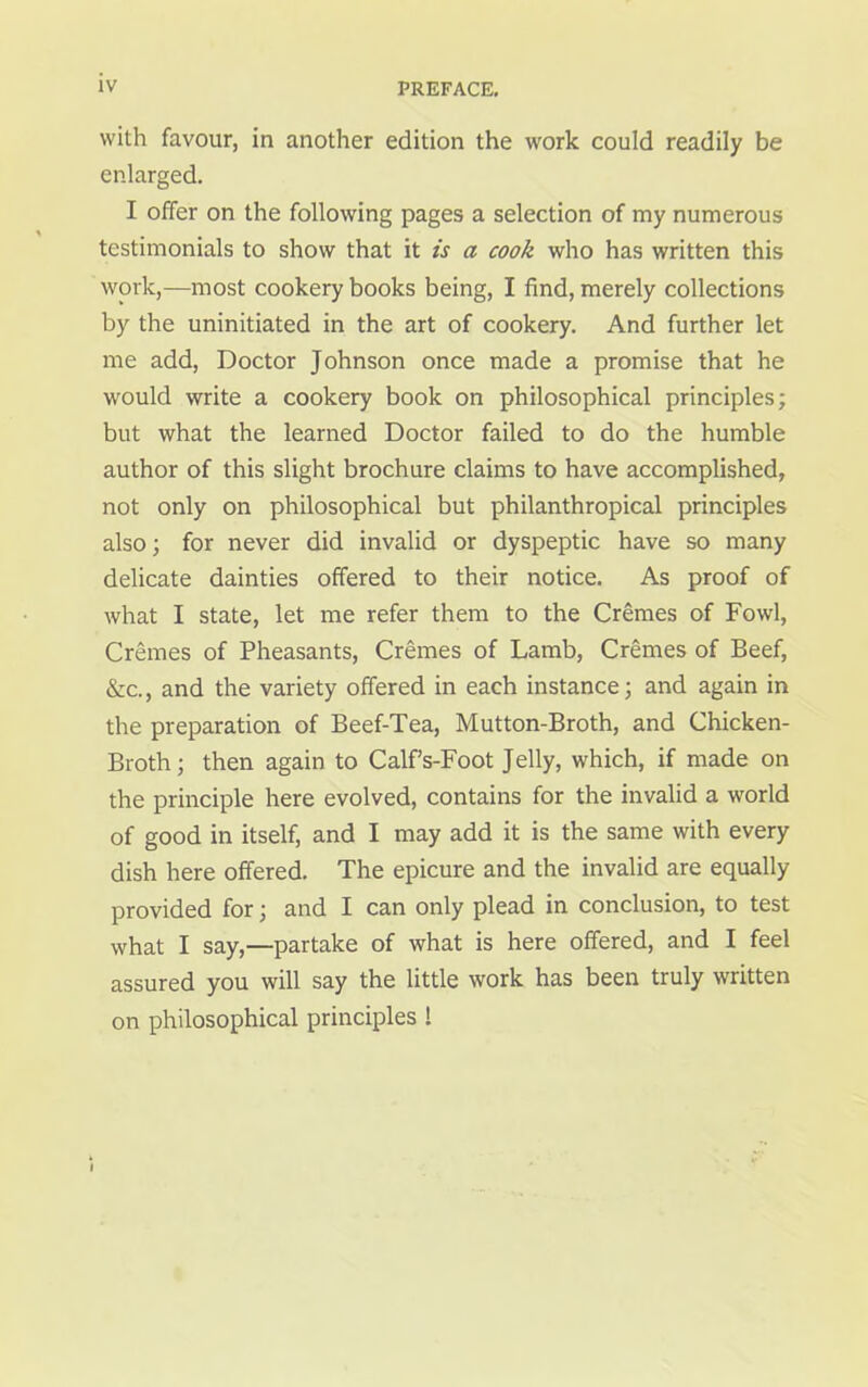 with favour, in another edition the work could readily be enlarged. I offer on the following pages a selection of my numerous testimonials to show that it is a cook who has written this work,—most cookery books being, I find, merely collections by the uninitiated in the art of cookery. And further let me add, Doctor Johnson once made a promise that he would write a cookery book on philosophical principles; but what the learned Doctor failed to do the humble author of this slight brochure claims to have accomplished, not only on philosophical but philanthropical principles also; for never did invalid or dyspeptic have so many delicate dainties offered to their notice. As proof of what I state, let me refer them to the Cremes of Fowl, Cremes of Pheasants, Cremes of Lamb, Cremes of Beef, &c., and the variety offered in each instance; and again in the preparation of Beef-Tea, Mutton-Broth, and Chicken- Broth; then again to Calfs-Foot Jelly, which, if made on the principle here evolved, contains for the invalid a world of good in itself, and I may add it is the same with every dish here offered. The epicure and the invalid are equally provided for; and I can only plead in conclusion, to test what I say,—partake of what is here offered, and I feel assured you will say the little work has been truly written on philosophical principles ! I