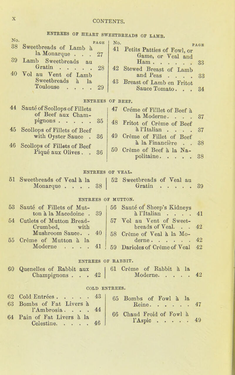 CONTENTS. ENTREES OP HEART SWEETBREADS OP LAMB, 38 Sweetbreads of Lamb h la Monarque ... 27 39 Lamb Sweetbreads au Gratin 28 40 Yol au Vent of Lamb Sweetbreads a la Toulouse .... 29 41 Petits Patties of Fowl, or Game, or Veal and Ham 33 42 Stewed Breast of Lamb and Peas .... 33 43 Breast of Lamb en Fritot Sauce Tomato... 34 44 45 46 ENTREES OF BEEF. Saute of Scollops of Fillets of Beef aux Cham- pignons 35 Scollops of Fillets of Beef with Oyster Sauce . 36 Scollops of Fillets of Beef Pique aux Olives. . 36 47 Creme of Filllet of Beef & la Moderne. ... 37 48 Fritot of Creme of Beef it l’ltalian .... 37 49 Creme of Fillet of Beef a la Financiere . . 38 50 Creme of Beef h la Na- politaine 38 51 entrees of veal. Sweetbreads of Veal h la Monarque .... 38 52 Sweetbreads of Veal au Gratin 39 ENTREES OF MUTTON. 53 Saute of Fillets of Mut- ton h la Macedoine . 39 54 Cutlets of Mutton Bread- Crumbed, with Mushroom Sauce. . 40 55 Creme of Mutton h la Moderne .... 41 56 Saute of Sheep’s Kidneys h l’ltalian .... 41 57 Vol au Vent of Sweet- breads of Veal. . . 42 58 Creme of Veal h la Mo- derne 42 59 Darioles of Creme of Veal 42 ENTREES OF RABBIT. 60 Quenelles of Rabbit aux I 61 Creme of Rabbit a la Champignons . . . 42 | Moderne 42 COLD ENTREES. 62 Cold Entrees 43 63 Bombs of Fat Livers h l’Ambrosia.... 44 64 Pain of Fat Livers a la Celestine 46 65 Bombs of Fowl h la Reine 47 66 Chaud Froid of Fowl h l’Aspic 49