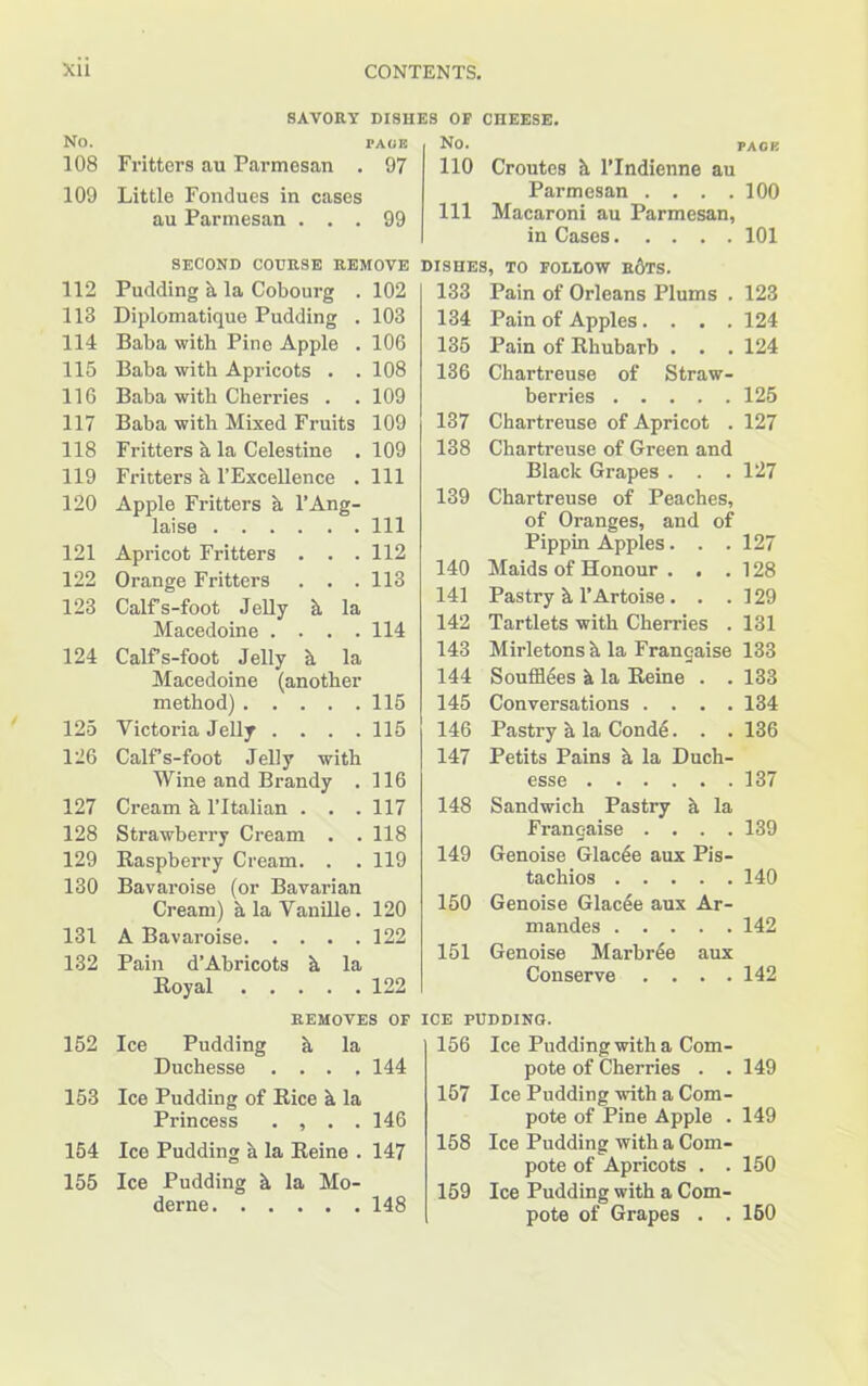 SAVORY DISHES OF CHEESE. No. PAGE 108 Fritters au Parmesan . 97 109 Little Fondues in cases au Parmesan ... 99 SECOND COURSE REMOVE 112 Pudding & la Cobourg . 102 113 Diplomatique Pudding . 103 114 Baba with Pine Apple . 106 116 Baba with Apricots . . 108 116 Baba with Cherries . . 109 117 Baba with Mixed Fruits 109 118 Fritters h la Celestine . 109 119 Fritters h l’Excellence . Ill 120 Apple Fritters a l’Ang- laise Ill 121 Apricot Fritters . . . 112 122 Orange Fritters . . .113 123 Calfs-foot Jelly h la Macedoine . . . .114 124 Calfs-foot Jelly h la Macedoine (another method) 116 125 Victoria Jelly .... 115 126 Calfs-foot Jelly with Wine and Brandy . 116 127 Cream h l’ltalian . . . 117 128 Strawberry Cream . . 118 129 Raspberry Cream. . . 119 130 Bavaroise (or Bavarian Cream) h la Vanille. 120 131 A Bavaroise 122 132 Pain d’Abricots h la Royal 122 REMOVES OF ICE PUDDING. NO. PACE 110 Croutes h l’Indienne au Parmesan . . . .100 111 Macaroni au Parmesan, in Cases 101 DISHES, TO FOLLOW RdTS. 133 Pain of Orleans Plums . 123 134 Pain of Apples.... 124 135 Pain of Rhubarb . . . 124 136 Chartreuse of Straw- berries 125 137 Chartreuse of Apricot . 127 138 Chartreuse of Green and Black Grapes . . . 127 139 Chartreuse of Peaches, of Oranges, and of Pippin Apples. . . 127 140 Maids of Honour . . . 128 141 Pastry h l’Artoise . . . 129 142 Tartlets with Cherries . 131 143 Mirletons h la Franchise 133 144 Soufflees h la Reine . . 133 145 Conversations . . . . 134 146 Pastry a la Conde. . . 136 147 Petits Pains a la Duch- esse 137 148 Sandwich Pastry h. la Franc-aise . . . . 139 149 Genoise Glacee aux Pis- tachios 140 150 Genoise Glacee aux Ar- mandes 142 151 Genoise Marbree aux Conserve . . . . 142 152 Ice Pudding h la Duchesse .... 144 153 Ice Pudding of Rice h la Princess . , . . 146 154 Ice Pudding a la Reine . 147 155 Ice Pudding h la Mo- derne 148 156 Ice Pudding with a Com- pote of Cherries . . 149 157 Ice Pudding with a Com- pote of Pine Apple . 149 158 Ice Pudding with a Com- pote of Apricots . . 150 159 Ice Pudding with a Com- pote of Grapes . . 150