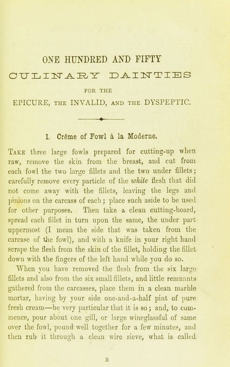 ONE HUNDRED AND FIFTY CUTXjIXT^AIR'Sr dainties FOR THE EPICURE, THE INVALID, and the DYSPEPTIC. 1. Cr6me of Fowl & la Moderne. Take three large fowls prepared for cutting-up when raw, remove the skin from the breast, and cut from each fowl the two large fillets and the two under fillets; carefully remove every particle of the white flesh that did not come away with the fillets, leaving the legs and pinions on the carcass of each ; place such aside to be used for other purposes. Then take a clean cutting-board, spread each fillet in turn upon the same, the under part uppermost (I mean the side that was taken from the carcase of the fowl), and with a knife in your right hand scrape the flesh from the skin of the fillet, holding the fillet down with the fingers of the left hand while you do so. When you have removed the flesh from the six large fillets and also from the six small fillets, and little remuants gathered from the carcasses, place them in a clean marble mortar, having by your side one-and-a-half pint of pure fresh cream—be very particular that it is so; and, to com- mence, pour about one gill, or large wineglassful of same over the fowl, pound well together for a few minutes, and then rub it through a clean wire sieve, what is called B