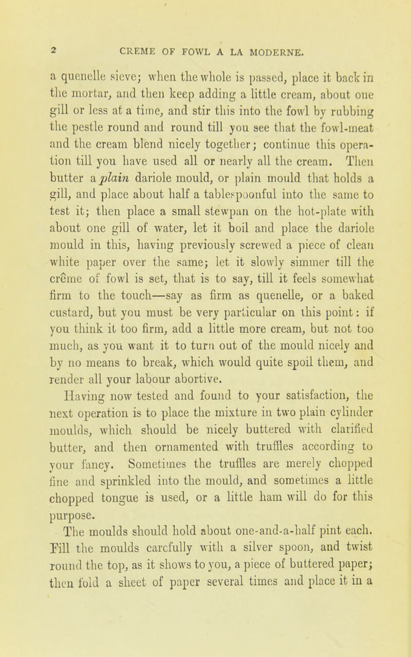 a quenelle sieve; when the whole is passed, place it back in the mortar, and then keep adding a little cream, about one gill or less at a time, and stir this into the fowl by rubbing the pestle round and round till you see that the fowl-meat and the cream blend nicely together; continue this opera- tion till you have used all or nearly all the cream. Then butter a plain dariole mould, or plain mould that holds a gill, and place about half a tablespoonful into the same to test it; then place a small stewpan on the hot-plate with about one gill of water, let it boil and place the dariole mould in this, having previously screwed a piece of clean white paper over the same; let it slowly simmer till the creme of fowl is set, that is to say, till it feels somewhat firm to the touch—say as firm as quenelle, or a baked custard, but you must be very particular on this point: if you think it too firm, add a little more cream, but not too much, as you want it to turn out of the mould nicely and by no means to break, which would quite spoil them, and render all your labour abortive. Having now tested and found to your satisfaction, the next operation is to place the mixture in two plain cylinder moulds, which should be nicely buttered with clarified butter, and then ornamented with truffles according to your fancy. Sometimes the truffles are merely chopped fine and sprinkled into the mould, and sometimes a little chopped tongue is used, or a little ham will do for this purpose. The moulds should hold about one-and-a-half pint each. Till the moulds carefully with a silver spoon, and twist round the top, as it shows to you, a piece of buttered paper; then fold a sheet of paper several times and place it in a