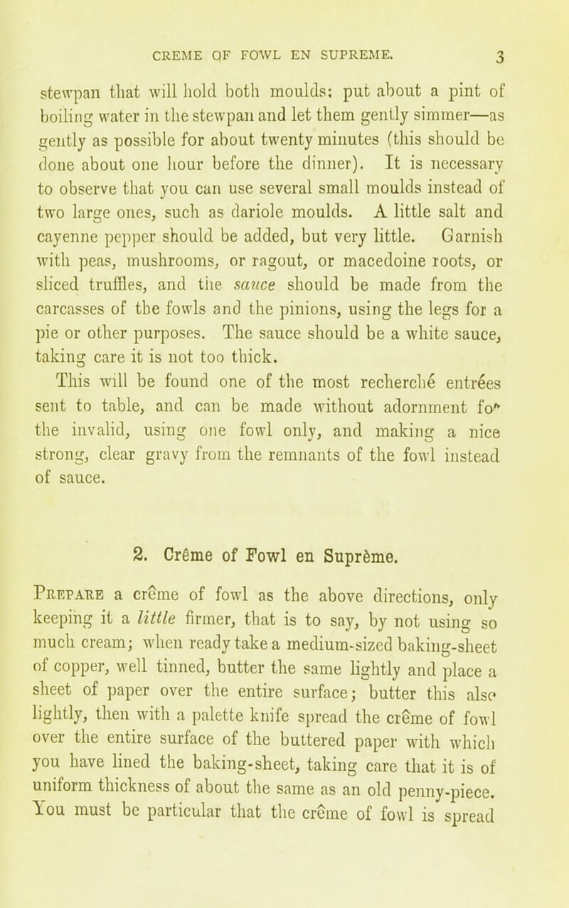stewpan that will hold both moulds: put about a pint of boiling water in the stewpan and let them gently simmer—as gently as possible for about twenty minutes (this should be done about one hour before the dinner). It is necessary to observe that you can use several small moulds instead of two large ones, such as dariole moulds. A little salt and cayenne pepper should be added, but very little. Garnish with peas, mushrooms, or ragout, or macedoine roots, or sliced truffles, and the sauce should be made from the carcasses of the fowls and the pinions, using the legs for a pie or other purposes. The sauce should be a white sauce, taking care it is not too thick. This will be found one of the most recherche entrees sent to table, and can be made without adornment fo* the invalid, using one fowl only, and making a nice strong, clear gravy from the remnants of the fowl instead of sauce. 2. Creme of Fowl en Supreme. Prepare a creme of fowl as the above directions, only keeping it a little firmer, that is to say, by not using so much cream; when ready take a medium-sized baking-sheet of copper, well tinned, butter the same lightly and place a sheet of paper over the entire surface; butter this also lightly, then with a palette knife spread the creme of fowl over the entire surface of the buttered paper with which you have lined the baking-sheet, taking care that it is of umfoim thickness of about the same as an old penny-piece. You must be paiticular that the creme of fowl is spread