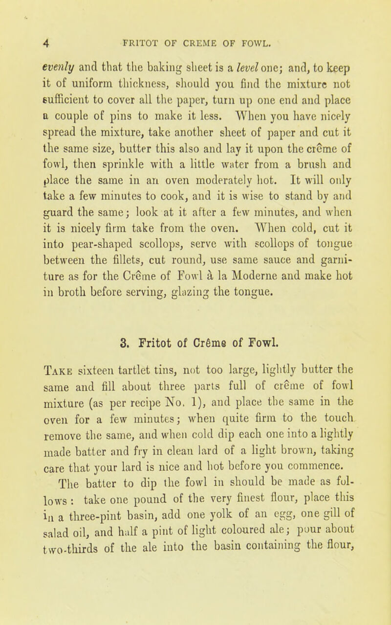 evenly and that the baking sheet is a level one; and, to keep it of uniform thickness, should you find the mixture not sufficient to cover all the paper, turn up one end and place a couple of pins to make it less. When you have nicely spread the mixture, take another sheet of paper and cut it the same size, butter this also and lay it upon the creme of fowl, then sprinkle with a little water from a brush and place the same in an oven moderately hot. It will only take a few minutes to cook, and it is wise to stand by and guard the same; look at it after a few minutes, and when it is nicely firm take from the oven. When cold, cut it into pear-shaped scollops, serve with scollops of tongue between the fillets, cut round, use same sauce and garni- ture as for the Creme of Fowl a la Moderne and make hot in broth before serving, glazing the tongue. 3. Fritot of Cr6me of Fowl. Take sixteen tartlet tins, not too large, lightly butter the same and fill about three parts full of creme of fowl mixture (as per recipe No. 1), and place the same in the oven for a few minutes; when quite firm to the touch remove the same, and when cold dip each one into a lightly made batter and fry in clean lard of a light brown, taking care that your lard is nice and hot before you commence. The batter to dip the fowl in should be made as fol- lows : take one pound of the very finest flour, place this in a three-pint basin, add one yolk of an egg, one gill of salad oil, and half a pint of light coloured ale; pour about two-thirds of the ale into the basin containing the flour,