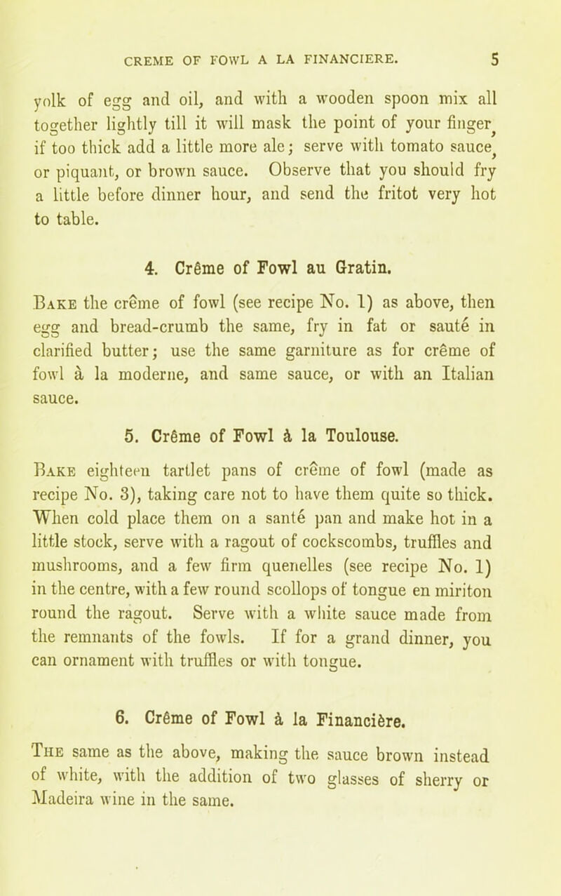 yolk of egg and oil, and with a wooden spoon mix all together lightly till it will mask the point of your finger^ if too thick add a little more ale; serve with tomato sauce^ or piquant, or brown sauce. Observe that you should fry a little before dinner hour, and send the fritot very hot to table. 4. Crgme of Fowl au Gratin. Bake the creme of fowl (see recipe No. 1) as above, then egg and bread-crumb the same, fry in fat or saute in clarified butter; use the same garniture as for creme of fowl a la moderne, and same sauce, or with an Italian sauce. 5. CrSme of Fowl k la Toulouse. Bake eighteen tartlet pans of creme of fowl (made as recipe No. 3), taking care not to have them quite so thick. When cold place them on a sante pan and make hot in a little stock, serve with a ragout of cockscombs, truffles and mushrooms, and a few firm quenelles (see recipe No. 1) in the centre, with a few round scollops of tongue en miriton round the ragout. Serve with a white sauce made from the remnants of the fowls. If for a grand dinner, you can ornament with truffles or with tongue. 6. Cr6me of Fowl a, la Financi&re. 'The same as the above, making the sauce brown instead of white, with the addition of two glasses of sherry or Madeira wine in the same.