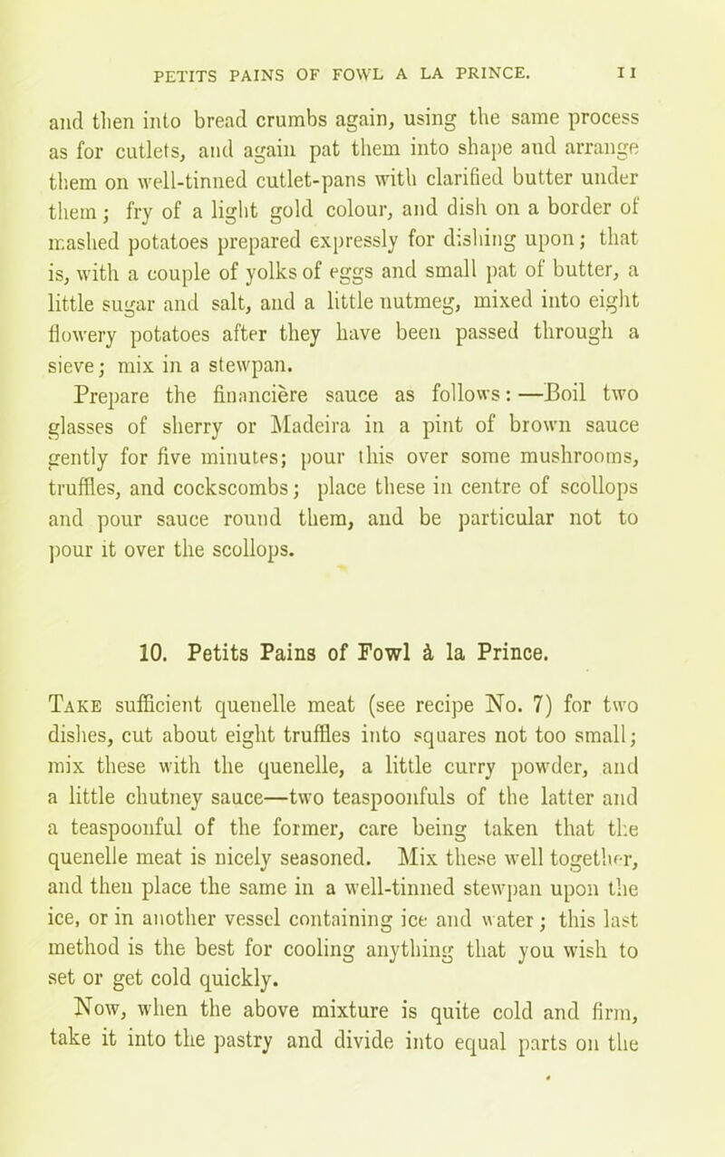 and then into bread crumbs again, using the same process as for cutlets, and again pat them into shape and arrange them on well-tinned cutlet-pans with clarified butter under them; fry of a light gold colour, and dish on a border of mashed potatoes prepared expressly for dishing upon; that is, with a couple of yolks of eggs and small pat of butter, a little sugar and salt, and a little nutmeg, mixed into eight flowery potatoes after they have been passed through a sieve; mix in a stewpan. Prepare the financiere sauce as follows: —Boil two glasses of sherry or Madeira in a pint of brown sauce gently for five minutes; pour this over some mushrooms, truffles, and cockscombs; place these in centre of scollops and pour sauce round them, and be particular not to pour it over the scollops. 10. Petits Pains of Fowl & la Prince. Take sufficient quenelle meat (see recipe No. 7) for two dishes, cut about eight truffles into squares not too small; mix these with the quenelle, a little curry powder, and a little chutney sauce—two teaspoonfuls of the latter and a teaspoonful of the former, care being taken that the quenelle meat is nicely seasoned. Mix these well together, and then place the same in a well-tinned stewpan upon the ice, or in another vessel containing ice and water; this last method is the best for cooling anything that you wish to set or get cold quickly. Now, when the above mixture is quite cold and firm, take it into the pastry and divide into equal parts on the
