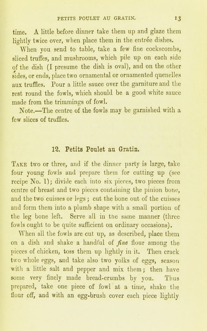 time. A little before dinner take them up and glaze them lightly twice over, when place them in the entree dishes. When you send to table, take a few fine cockscombs, sliced truffes, and mushrooms, which pile up on each side of the dish (I presume the dish is oval), and on the other sides, or ends, place two ornamental or ornamented quenelles aux truffles. Pour a little sauce over the garniture and the rest round the fowls, which should be a good white sauce made from the trimmings of fowl. Note.—The centre of the fowls may be garnished with a few slices of truffles. 12. Petits Poulet au Gratin. Take two or three, and if the dinner party is large, take four young fowls and prepare them for cutting up (see recipe No. 1); divide each into six pieces, two pieces from centre of breast and two pieces containing the pinion bone, and the two cuisses or legs ; cut the bone out of the cuisses and form them into a plumb shape with a small portion of the leg bone left. Serve all in ttie same manner (three fowls ought to be quite sufficient on ordinary occasions). When all the fowls are cut up, as described, place them on a dish and shake a handful of fine flour among the pieces of chicken, toss them up lightly in it. Then crack two whole eggs, and take also two yolks of eggs, season with a little salt and pepper and mix them; then have some very finely made bread-crumbs by you. Thus prepared, take one piece of fowl at a time, shake the flour off, and with an egg-brush cover each piece lightly