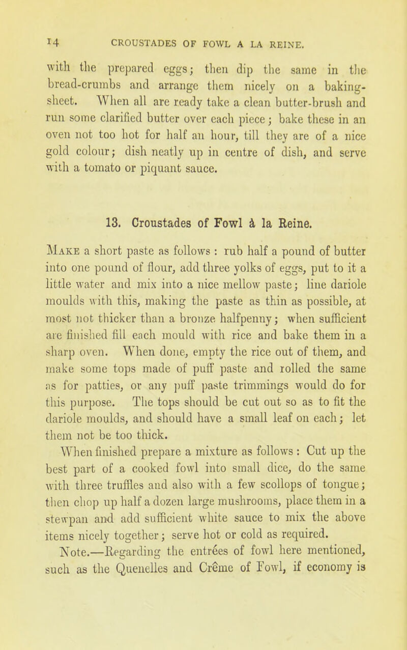 with the prepared eggs; then dip the same in the bread-crumbs and arrange them nicely on a baking- sheet. When all are ready take a clean butter-brush and run some clarified butter over each piece; bake these in an oven not too hot for half an hour, till they are of a nice gold colour; dish neatly up in centre of dish, and serve with a tomato or piquant sauce. 13. Croustades of Fowl 2l la Reine. Make a short paste as follows : rub half a pound of butter into one pound of flour, add three yolks of eggs, put to it a little water and mix into a nice mellow paste; line dariole moulds with this, making the paste as thin as possible, at most not thicker than a bronze halfpenny; when sufficient are finished fill each mould with rice and bake them in a sharp oven. When done, empty the rice out of them, and make some tops made of puff paste and rolled the same as for patties, or any puff paste trimmings would do for this purpose. The tops should be cut out so as to fit the dariole moulds, and should have a small leaf on each; let them not be too thick. When finished prepare a mixture as follows : Cut up the best part of a cooked fowl into small dice, do the same with three truffles and also with a few scollops of tongue; then chop up half a dozen large mushrooms, place them in a stewpan and add sufficient white sauce to mix the above items nicely together; serve hot or cold as required. Note.—Regarding the entrees of fowl here mentioned, such as the Quenelles and Creme of Fowl, if economy is