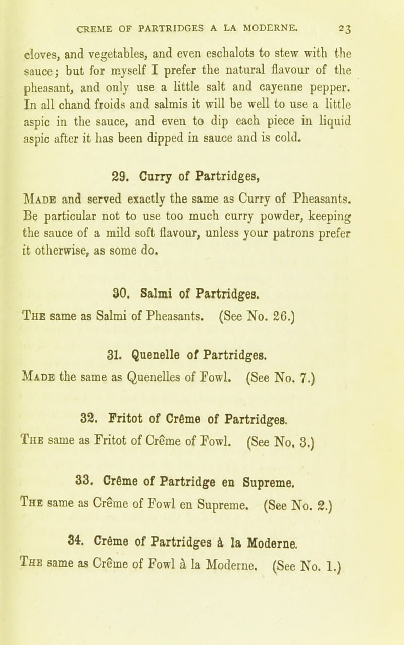 cloves, and vegetables, and even eschalots to stew with the sauce; but for myself I prefer the natural flavour of the pheasant, and only use a little salt and cayenne pepper. In all chand froids and salmis it will be well to use a little aspic in the sauce, and even to dip each piece in liquid aspic after it has been dipped in sauce and is cold. 29. Curry of Partridges, Made and served exactly the same as Curry of Pheasants. Be particular not to use too much curry powder, keeping the sauce of a mild soft flavour, unless your patrons prefer it otherwise, as some do. 30. Salmi of Partridges. The same as Salmi of Pheasants. (See No. 26.) 31. Quenelle of Partridges. Made the same as Quenelles of Fowl. (See No. 7.) 32. Pritot of Cr6me of Partridges. The same as Fritot of Creme of Fowl. (See No. 3.) 33. Crfime of Partridge en Supreme. The same as Creme of Fowl en Supreme. (See No. 2.) 34. Creme of Partridges k la Moderne. The same as Creme of Fowl d, la Moderne. (See No. 1.)