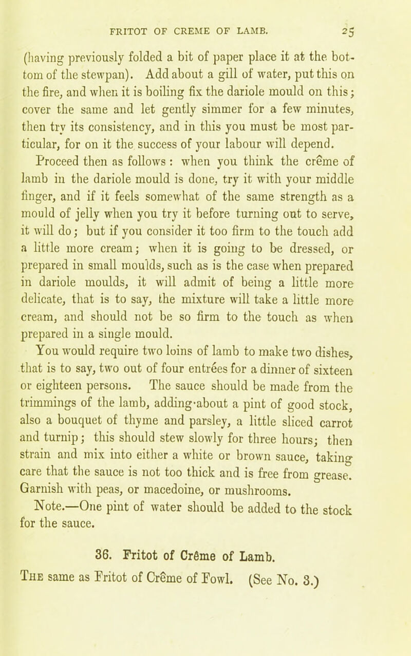 (having previously folded a bit of paper place it at the bot- tom of the stewpan). Add about a gill of water, put this on the fire, and when it is boiling fix the dariole mould on this; cover the same and let gently simmer for a few minutes, then try its consistency, and in this you must be most par- ticular, for on it the success of your labour will depend. Proceed then as follows : when you think the creme of lamb in the dariole mould is done, try it with your middle finger, and if it feels somewhat of the same strength as a mould of jelly when you try it before turning out to serve, it will do; but if you consider it too firm to the touch add a little more cream; when it is going to be dressed, or prepared in small moulds, such as is the case when prepared in dariole moulds, it will admit of being a little more delicate, that is to say, the mixture will take a little more cream, and should not be so firm to the touch as when prepared in a single mould. You would require two loins of lamb to make two dishes, that is to say, two out of four entrees for a dinner of sixteen or eighteen persons. The sauce should be made from the trimmings of the lamb, adding-about a pint of good stock, also a bouquet of thyme and parsley, a little sliced carrot and turnip; this should stew slowly for three hours; then strain and mix into either a white or brown sauce, taking care that the sauce is not too thick and is free from grease. Garnish with peas, or macedoine, or mushrooms. Note.—-One pint of water should be added to the stock for the sauce. 36. Fritot of Crfime of Lamb.