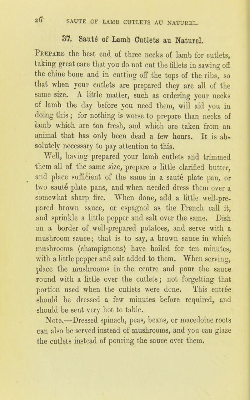 SAUTE OF LAMB CUTLETS AU NATUREL. 2 6' 37. Saut6 of Lamb Cutlets au Naturel. Prepare the best end of three necks of lamb for cutlets, taking great care that you do not cut the fillets in sawing off the chine bone and in cutting off the tops of the ribs, so that when your cutlets are prepared they are all of the same size. A little matter, such as ordering your necks of lamb the day before you need them, will aid you in doing this; for nothing is worse to prepare than necks of lamb which are too fresh, and which are taken from an animal that has only been dead a few hours. It is ab- solutely necessary to pay attention to this. Well, having prepared your lamb cutlets and trimmed them all of the same size, prepare a little clarified butter, and place sufficient of the same in a saute plate pan, or two saute plate pans, and when needed dress them over a somewhat sharp fire. When done, add a little well-pre- pared brown sauce, or espagnol as the French call it, and sprinkle a little pepper and salt over the same. Dish on a border of well-prepared potatoes, and serve with a mushroom sauce; that is to say, a brown sauce in which mushrooms (champignons) have boiled for ten minutes, with a little pepper and salt added to them. When serving, place the mushrooms in the centre and pour the sauce round with a little over the cutlets; not forgetting that portion used when the cutlets were done. This entree should be dressed a few minutes before required, and should be sent very hot to table. Note.—Dressed spinach, peas, beans, or macedoine roots can also be served instead of mushrooms, and you can glaze the cutlets instead of pouring the sauce over them.