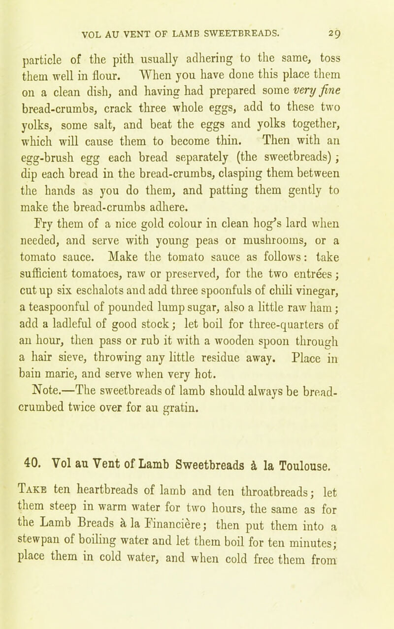 particle of the pith usually adhering to the same, toss them well in flour. When you have done this place them on a clean dish, and having had prepared some very fine bread-crumbs, crack three whole eggs, add to these two yolks, some salt, and beat the eggs and yolks together, which will cause them to become thin. Then with an egg-brush egg each bread separately (the sweetbreads); dip each bread in the bread-crumbs, clasping them between the hands as you do them, and patting them gently to make the bread-crumbs adhere. Fry them of a nice gold colour in clean hog's lard when needed, and serve with young peas or mushrooms, or a tomato sauce. Make the tomato sauce as follows: take sufficient tomatoes, raw or preserved, for the two entrees ; cut up six eschalots and add three spoonfuls of chili vinegar, a teaspoonful of pounded lump sugar, also a little raw ham; add a ladleful of good stock; let boil for three-quarters of an hour, then pass or rub it with a wooden spoon through a hair sieve, throwing any little residue away. Place in bain marie, and serve when very hot. Note.—The sweetbreads of lamb should always be bread- crumbed twice over for au gratin. 40. Vol au Vent of Lamb Sweetbreads k la Toulouse. Take ten heartbreads of lamb and ten throatbreads; let them steep in warm water for two hours, the same as for the Lamb Breads k la Financiere; then put them into a stew pan of boiling water and let them boil for ten minutes; place them in cold water, and when cold free them from