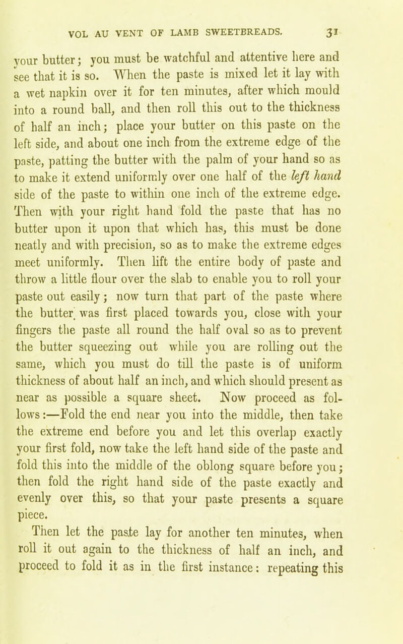 vour butter; you must be watchful and attentive here and see that it is so. When the paste is mixed let it lay with a wet napkin over it for ten minutes, after which mould into a round ball, and then roll this out to the thickness of half an inch; place your butter on this paste on the left side, and about one inch from the extreme edge of the paste, patting the butter with the palm of your hand so as to make it extend uniformly over one half of the left hand side of the paste to within one inch of the extreme edge. Then with your right hand fold the paste that has no butter upon it upon that which has, this must be done neatly and with precision, so as to make the extreme edges meet uniformly. Then lift the entire body of paste and throw a little flour over the slab to enable you to roll your paste out easily; now turn that part of the paste where the butter was first placed towards you, close with your fingers the paste all round the half oval so as to prevent the butter squeezing out while you are rolling out the same, which you must do till the paste is of uniform thickness of about half an inch, and which should present as near as possible a square sheet. Now proceed as fol- lows:—Fold the end near you into the middle, then take the extreme end before you and let this overlap exactly your first fold, now take the left hand side of the paste and fold this into the middle of the oblong square before you; then fold the right hand side of the paste exactly and evenly over this, so that your paste presents a square piece. Then let the paste lay for another ten minutes, when roll it out again to the thickness of half an inch, and proceed to fold it as in the first instance: repeating this