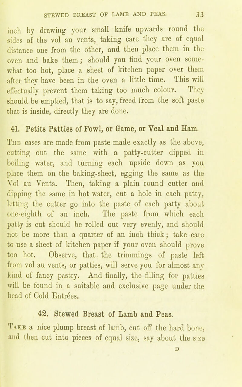 inch by drawing your small knife upwards round the sides of the vol au vents, taking care they are of equal distance one from the other, and then place them in the oven and bake them; should you find your oven some- what too hot, place a sheet of kitchen paper over them after they have been in the oven a little time. This will effectually prevent them taking too much colour. They should be emptied, that is to say, freed from the soft paste that is inside, directly they are done. 41. Petits Patties of Fowl, or Game, or Veal and Ham. The cases are made from paste made exactly as the above, cutting out the same with a patty-cutter dipped in boiling water, and turning each upside down as you place them on the baking-sheet, egging the same as the Vol au Vents. Then, taking a plain round cutter and dipping the same in hot water, cut a hole in each patty, letting the cutter go into the paste of each patty about one-eighth of an inch. The paste from which each patty is cut should be rolled out very evenly, and should not be more than a quarter of an inch thick; take care to use a sheet of kitchen paper if your oven should prove too hot. Observe, that the trimmings of paste left from vol au vents, or patties, will serve you for almost any kind of fancy pastry. And finally, the filling for patties will be found in a suitable and exclusive page under the head of Cold Entrees. 42. Stewed Breast of Lamb and Peas. Take a nice plump breast of lamb, cut off the hard bone, and then cut into pieces of equal size, say about the size D