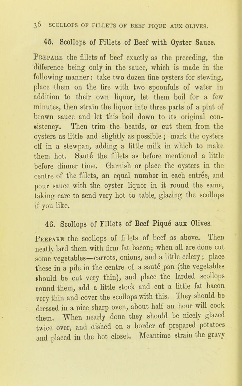 45. Scollops of Fillets of Beef with Oyster Sauce. Prepare the fillets of beef exactly as the preceding, the difference being only in the sauce, which is made in the following manner: take two dozen fine oysters for stewing, place them on the fire with two spoonfuls of water in addition to their own liquor, let them boil for a few minutes, then strain the liquor into three parts of a pint of brown sauce and let this boil down to its original con- sistency. Then trim the beards, or cut them from the oysters as little and slightly as possible; mark the oysters off in a stewpan, adding a little milk in which to make them hot. Saute the fillets as before mentioned a little before dinner time. Garnish or place the oysters in the centre of the fillets, an equal number in each entree, and pour sauce with the oyster liquor in it round the same, taking care to send very hot to table, glazing the scollops if you like. 46. Scollops of Fillets of Beef Piqu6 aux Olives. Prepare the scollops of fillets of beef as above. Then neatly lard them with firm fat bacon; when all are done cut some vegetables—carrots, onions, and a little celery; place these in a pile in the centre of a saute pan (the vegetables should be cut very thin), and place the larded scollops round them, add a little stock and cut a little fat bacon very thin and cover the scollops with this. They should be dressed in a nice sharp oven, about half an hour will cook them. When nearly done they should be nicely glazed twice over, and dished on a border of prepared potatoes and placed in the hot closet. Meantime strain the gravy