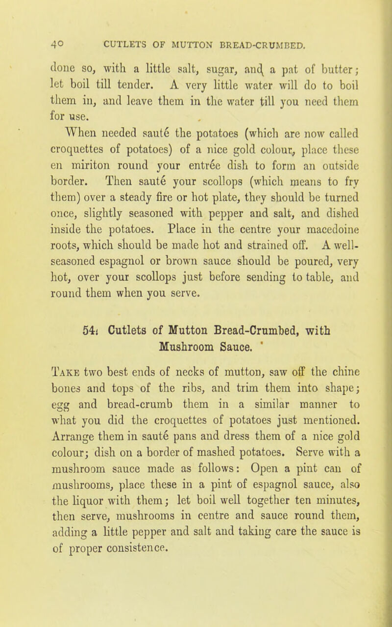 4° CUTLETS OF MUTTON BREAD-CRUMBED. done so, with a little salt, sugar, anc\ a pat of butter; let boil till tender. A very little water will do to boil them in, and leave them in the water till you need them for use. When needed saute the potatoes (which are now called croquettes of potatoes) of a nice gold colour, place these en miriton round your entree dish to form an outside border. Then saute your scollops (which means to fry them) over a steady fire or hot plate, they should be turned once, slightly seasoned with pepper and salt, and dished inside the potatoes. Place in the centre your macedoine roots, which should be made hot and strained off. A well- seasoned espagnol or brown sauce should be poured, very hot, over your scollops just before sending to table, and round them when you serve. 54:i Cutlets of Mutton Bread-Crumbed, with Mushroom Sauce. Take two best ends of necks of mutton, saw off the chine bones and tops of the ribs, and trim them into shape; egg and bread-crumb them in a similar manner to what you did the croquettes of potatoes just mentioned. Arrange them in saute pans and dress them of a nice gold colour; dish on a border of mashed potatoes. Serve with a mushroom sauce made as follows: Open a pint can of mushrooms, place these in a pint of espagnol sauce, also the liquor with them; let boil well together ten minutes, then serve, mushrooms in centre and sauce round them, adding a little pepper and salt and taking care the sauce is of proper consistence.
