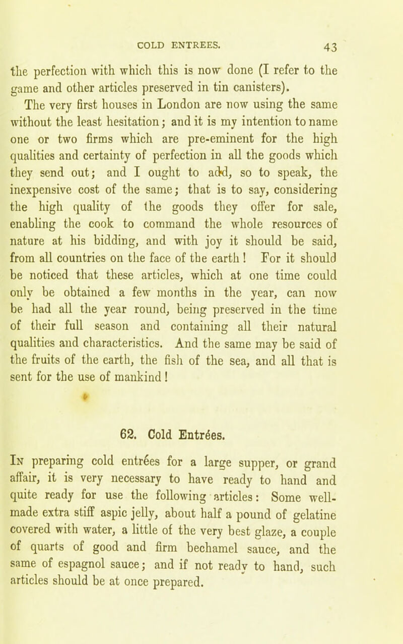 the perfection with which this is now done (I refer to the game and other articles preserved in tin canisters). The very first houses in London are now using the same without the least hesitation; and it is my intention to name one or two firms which are pre-eminent for the high qualities and certainty of perfection in all the goods which they send out; and I ought to add, so to speak, the inexpensive cost of the same; that is to say, considering the high quality of the goods they offer for sale, enabling the cook to command the whole resources of nature at his bidding, and with joy it should be said, from all countries on the face of the earth ! For it should be noticed that these articles, which at one time could only be obtained a few months in the year, can now be had all the year round, being preserved in the time of their full season and containing all their natural qualities and characteristics. And the same may be said of the fruits of the earth, the fish of the sea, and all that is sent for the use of mankind ! ♦ 62. Cold Entries. In preparing cold entrees for a large supper, or grand affair, it is very necessary to have ready to hand and quite ready for use the following articles: Some well- made extra stiff aspic jelly, about half a pound of gelatine covered with water, a little of the very best glaze, a couple of quarts of good and firm bechamel sauce, and the same of espagnol sauce; and if not readv to hand, such t * * articles should be at once prepared.