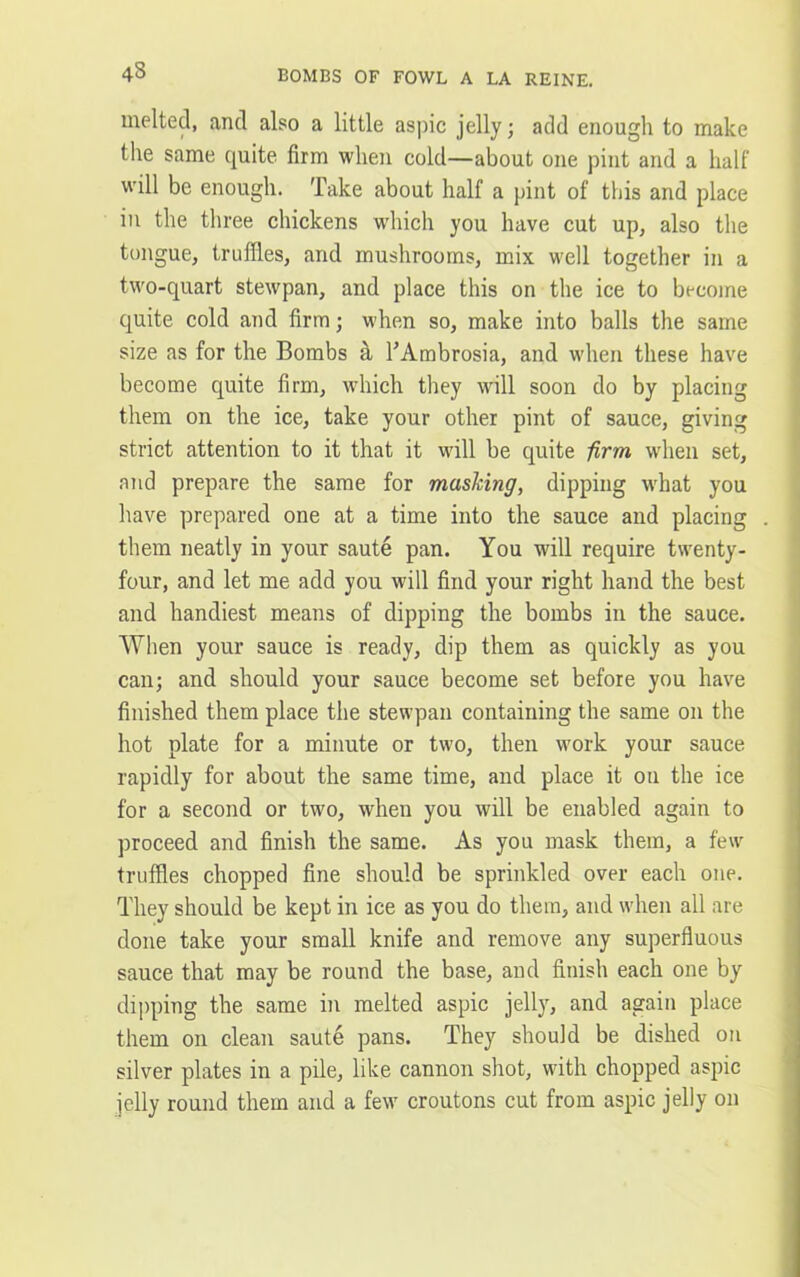 43 melted, and also a little aspic jelly; add enough to make the same quite firm when cold—about one pint and a half will be enough. Take about half a pint of this and place in the three chickens which you have cut up, also the tongue, truffles, and mushrooms, mix well together in a two-quart stewpan, and place this on the ice to become quite cold and firm; when so, make into balls the same size as for the Bombs a TAmbrosia, and when these have become quite firm, which they will soon do by placing them on the ice, take your other pint of sauce, giving strict attention to it that it will be quite firm when set, and prepare the same for masking, dipping w'hat you have prepared one at a time into the sauce and placing them neatly in your saute pan. You will require twenty- four, and let me add you will find your right hand the best and handiest means of dipping the bombs in the sauce. When your sauce is ready, dip them as quickly as you can; and should your sauce become set before you have finished them place the stewpan containing the same on the hot plate for a minute or two, then work your sauce rapidly for about the same time, and place it on the ice for a second or two, when you will be enabled again to proceed and finish the same. As you mask them, a few truffles chopped fine should be sprinkled over each one. They should be kept in ice as you do them, and when all are done take your small knife and remove any superfluous sauce that may be round the base, and finish each one by dipping the same in melted aspic jelly, and again place them on clean saute pans. They should be dished on silver plates in a pile, like cannon shot, with chopped aspic jelly round them and a few croutons cut from aspic jelly on