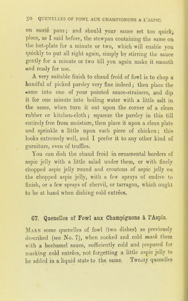 on saute pans; and should your sauce set too quick, place, as I said before, the stewpan containing the same on the hot-plate for a minute or two, which will enable you quickly to put all right again, simply by stirring the sauce gently for a minute or two till you again make it smooth ttnd ready for use. A very suitable finish to chaud froid of fowl is to chop a handful of picked parsley very fine indeed; then place the same into one of your pointed sauce-strainers, and dip it for one minute into boiling water with a little salt in the same, when turn it out upon the corner of a clean rubber or kitchen-cloth; squeeze the parsley in this till entirely free from moisture, then place it upon a clean plate and sprinkle a little upon each piece of chicken; this looks extremely well, and I prefer it to any other kind of garniture, even of truffles. You can dish the chaud froid in ornamental borders of aspic jelly with a little salad under them, or with finely chopped aspic jelly round and croutons of aspic jelly on the chopped aspic jelly, with a few sprays of endive to finish, or a few sprays of chervil, or tarragon, which ought to be at hand when dishing cold entrees. 67. Quenelles of Fowl aux Champignons k 1’Aspic. Make some quenelles of fowl (two dishes) as previously described (see No. 7), when cooked and cold mask them with a bechamel sauce, sufficiently cold and prepared for masking cold entrees, not forgetting a little aspic jelly to be added in a liquid state to the same, Twenty quenelles