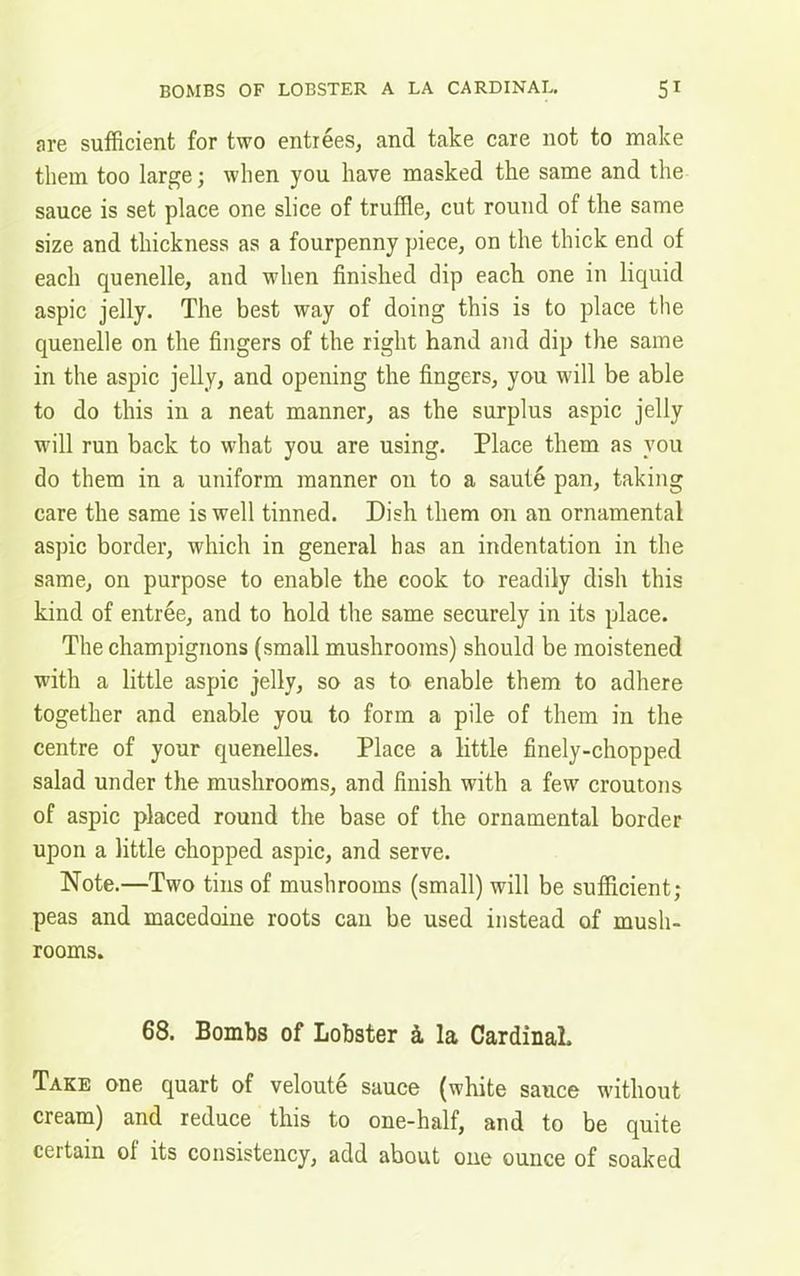are sufficient for two entrees, and take care not to make them too large; when you have masked the same and the sauce is set place one slice of truffle, cut round of the same size and thickness as a fourpenny piece, on the thick end of each quenelle, and when finished dip each one in liquid aspic jelly. The best way of doing this is to place the quenelle on the fingers of the right hand and dip the same in the aspic jelly, and opening the fingers, you will be able to do this in a neat manner, as the surplus aspic jelly will run back to what you are using. Place them as you do them in a uniform manner on to a saute pan, taking care the same is well tinned. Dish them on an ornamental aspic border, which in general has an indentation in the same, on purpose to enable the cook to readily dish this kind of entree, and to hold the same securely in its place. The champignons (small mushrooms) should be moistened with a little aspic jelly, so as to enable them to adhere together and enable you to form a pile of them in the centre of your quenelles. Place a little finely-chopped salad under the mushrooms, and finish with a few croutons of aspic placed round the base of the ornamental border upon a little chopped aspic, and serve. Note.—Two tins of mushrooms (small) will be sufficient; peas and macedoine roots can be used instead of mush- rooms. 68. Bombs of Lobster & la Cardinal. Take one quart of veloute sauce (white sauce without cream) and reduce this to one-half, and to be quite certain ol its consistency, add about one ounce of soaked
