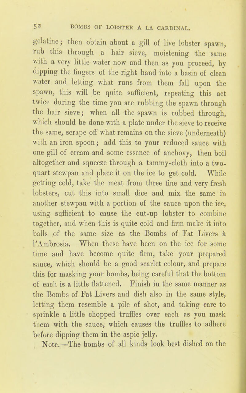 gelatine; then obtain about a gill of live lobster spawn, rub this through a hair sieve, moistening the same M'ith a very little water now and then as you proceed, by dipping the fingers of the right hand into a basin of clean water and letting what runs from them fall upon the spawn, this will be quite sufficient, repeating this act twice during the time you are rubbing the spawn through the hair sieve; when all the spawn is rubbed through, which should be done with a plate under the sieve to receive the same, scrape off what remains on the sieve (underneath) with an iron spoon; add this to your reduced sauce with one gill of cream and some essence of anchovy, then boil altogether and squeeze through a tammy-cloth into a two- quart stewpan and place it on the ice to get cold. While getting cold, take the meat from three fine and very fresh lobsters, cut this into small dice and mix the same in another stewpan with a portion of the sauce upon the ice, using sufficient to cause the cut-up lobster to combine together, and when this is quite cold and firm make it into balls of the same size as the Bombs of Bat Livers a B Ambrosia. When these have been on the ice for some time and have become quite firm, take your prepared sauce, which should be a good scarlet colour, and prepare this for masking your bombs, being careful that the bottom of each is a little flattened. Finish in the same manner as the Bombs of Bat Livers and dish also in the same style, letting them resemble a pile of shot, and taking care to sprinkle a little chopped truffles over each as you mask them with the sauce, which causes the truffles to adhere before dipping them in the aspic jelly. Note.—The bombs of all kinds look best dished on the