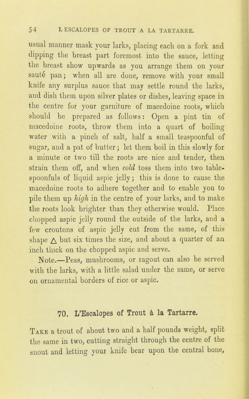 usual manner mask your larks, placing each on a fork and dipping the breast part foremost into the sauce, letting the breast show upwards as you arrange them on your saute pan; when all are done, remove with your small knife any surplus sauce that may settle round the larks, and dish them upon silver plates or dishes, leaving space in the centre for your garniture of macedoine roots, which should be prepared as follows: Open a pint tin of macedoine roots, throw them into a quart of boiling water with a pinch of salt, half a small teaspoonful of sugar, and a pat of butter; let them boil in this slowly for a minute or two till the roots are nice and tender, then strain them off, and when cold toss them into two table- spoonfuls of liquid aspic jelly; this is done to cause the macedoine roots to adhere together and to enable you to pile them up high in the centre of your larks, and to make the roots look brighter than they otherwise would. Place chopped aspic jelly round the outside of the larks, and a few croutons of aspic jelly cut from the same, of this shape A but six times the size, and about a quarter of an inch thick on the chopped aspic and serve. Note.—Peas, mushrooms, or ragout can also be served with the larks, with a little salad under the same, or serve on ornamental borders of rice or aspic. 70. L’Escalopes of Trout & la Tartarre. Take a trout of about two and a half pounds weight, split the same in two, cutting straight through the centre of the snout and letting your knife bear upon the central bone.