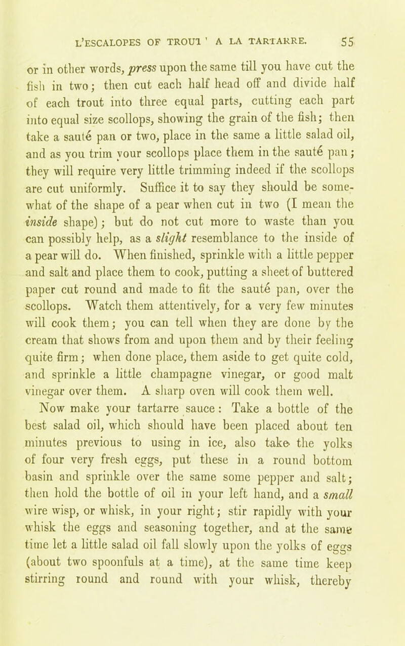 or in other words, press upon the same till you have cut the fish in two; then cut each half head off and divide half of each trout into three equal parts, cutting each part into equal size scollops, showing the grain of the fish; then take a saute pan or two, place in the same a little salad oil, and as you trim your scollops place them in the saute pan; they will require very little trimming indeed if the scollops are cut uniformly. Suffice it to say they should be some- what of the shape of a pear when cut in two (I mean the inside shape); but do not cut more to waste than you can possibly help, as a slight resemblance to the inside of a pear will do. When finished, sprinkle with a little pepper and salt and place them to cook, putting a sheet of buttered paper cut round and made to fit the saute pan, over the scollops. Watch them attentively, for a very few minutes will cook them; you can tell when they are done by the cream that shows from and upon them and by their feeling quite firm; when done place, them aside to get quite cold, and sprinkle a little champagne vinegar, or good malt vinegar over them. A sharp oven will cook them well. Now make your tartarre sauce: Take a bottle of the best salad oil, which should have been placed about ten minutes previous to using in ice, also take^ the yolks of four very fresh eggs, put these in a round bottom basin and sprinkle over the same some pepper and salt; then hold the bottle of oil in your left hand, and a small wire wisp, or whisk, in your right; stir rapidly with your whisk the eggs and seasoning together, and at the same time let a little salad oil fall slowly upon the yolks of e£?gs (about two spoonfuls at a time), at the same time keep stirring round and round with your whisk, thereby