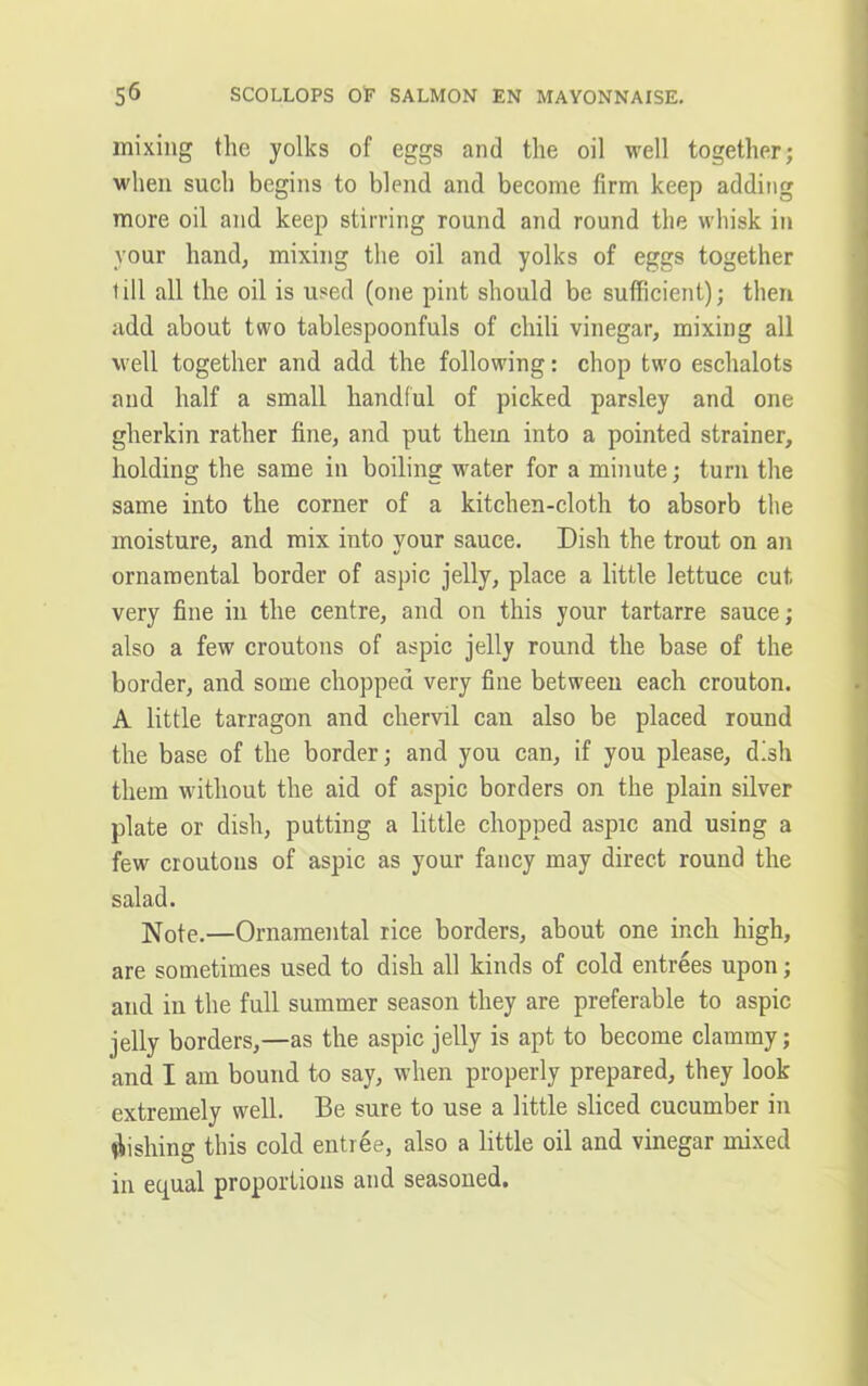 s6 SCOLLOPS OF SALMON EN MAYONNAISE. mixing the yolks of eggs and the oil well together; when such begins to blend and become firm keep adding more oil and keep stirring round and round the whisk in vour hand, mixing the oil and yolks of eggs together till all the oil is used (one pint should be sufficient); then add about two tablespoonfuls of chili vinegar, mixing all well together and add the following: chop two eschalots and half a small handful of picked parsley and one gherkin rather fine, and put them into a pointed strainer, holding the same in boiling water for a minute; turn the same into the corner of a kitchen-cloth to absorb the moisture, and mix into your sauce. Dish the trout on an ornamental border of aspic jelly, place a little lettuce cut very fine in the centre, and on this your tartarre sauce; also a few croutons of aspic jelly round the base of the border, and some chopped very fine between each crouton. A little tarragon and chervil can also be placed round the base of the border; and you can, if you please, dish them without the aid of aspic borders on the plain silver plate or dish, putting a little chopped aspic and using a few croutons of aspic as your fancy may direct round the salad. Note.—Ornamental rice borders, about one inch high, are sometimes used to dish all kinds of cold entrees upon; and in the full summer season they are preferable to aspic jelly borders,—as the aspic jelly is apt to become clammy; and I am bound to say, when properly prepared, they look extremely well. Be sure to use a little sliced cucumber in fishing this cold entree, also a little oil and vinegar mixed in equal proportions and seasoned.