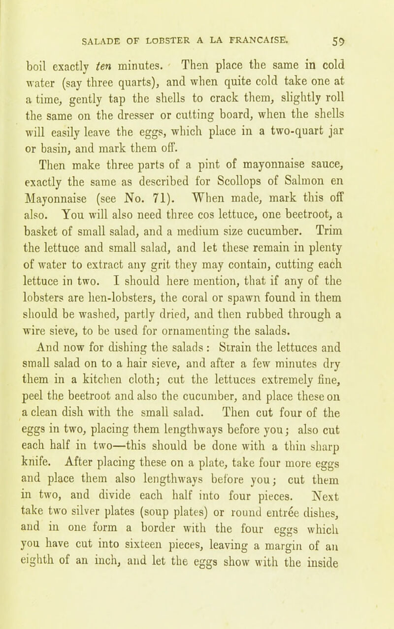 boil exactly ten minutes. Then place the same in cold water (say three quarts), and when quite cold take one at a time, gently tap the shells to crack them, slightly roll the same on the dresser or cutting board, when the shells will easily leave the eggs, which place in a two-quart jar or basin, and mark them off. Then make three parts of a pint of mayonnaise sauce, exactly the same as described for Scollops of Salmon en Mayonnaise (see No. 71). When made, mark this off also. You will also need three cos lettuce, one beetroot, a basket of small salad, and a medium size cucumber. Trim the lettuce and small salad, and let these remain in plenty of water to extract any grit they may contain, cutting each lettuce in two. I should here mention, that if any of the lobsters are lien-lobsters, the coral or spawn found in them should be washed, partly dried, and then rubbed through a wire sieve, to be used for ornamenting the salads. And now for dishing the salads: Strain the lettuces and small salad on to a hair sieve, and after a few minutes dry them in a kitchen cloth; cut the lettuces extremely fine, peel the beetroot and also the cucumber, and place these on a clean dish with the small salad. Then cut four of the eggs in two, placing them lengthways before you; also cut each half in two—this should be done with a thin sharp knife. After placing these on a plate, take four more eggs and place them also lengthways before you; cut them in two, and divide each half into four pieces. Next take two silver plates (soup plates) or round entree dishes, and in one form a border with the four eggs which you have cut into sixteen pieces, leaving a margin of an eighth of an inch, and let the eggs show with the inside