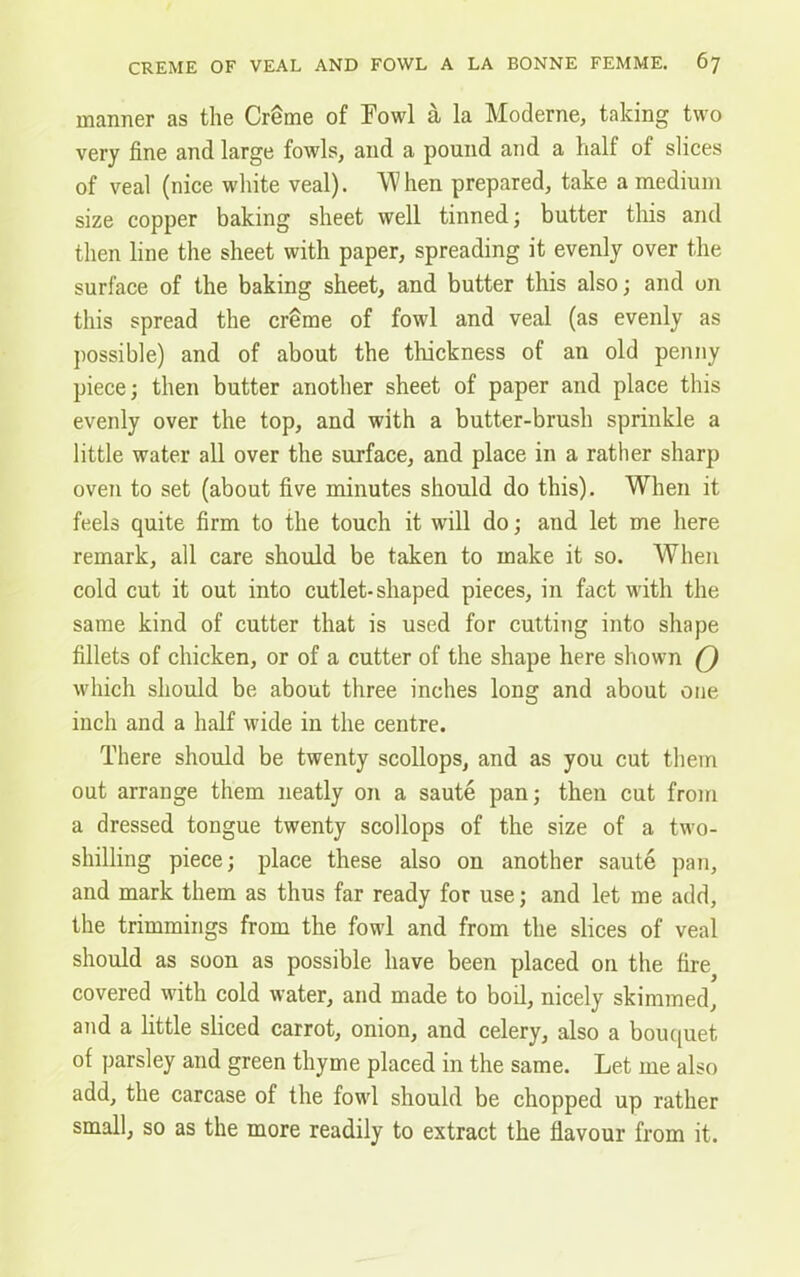 manner as the Crfime of Fowl a la Moderne, talcing two very fine and large fowls, and a pound and a half of slices of veal (nice white veal). 'When prepared, take a medium size copper baking sheet well tinned; butter this and then line the sheet with paper, spreading it evenly over the surface of the baking sheet, and butter this also; and on this spread the creme of fowl and veal (as evenly as possible) and of about the thickness of an old penny piece; then butter another sheet of paper and place this evenly over the top, and with a butter-brush sprinkle a little water all over the surface, and place in a rather sharp oven to set (about five minutes should do this). When it feels quite firm to the touch it will do; and let me here remark, all care should be taken to make it so. When cold cut it out into cutlet-shaped pieces, in fact with the same kind of cutter that is used for cutting into shape fillets of chicken, or of a cutter of the shape here shown Q which should be about three inches long and about one inch and a half wide in the centre. There should be twenty scollops, and as you cut them out arrange them neatly on a saute pan; then cut from a dressed tongue twenty scollops of the size of a two- shilling piece; place these also on another saute pan, and mark them as thus far ready for use; and let me add, the trimmings from the fowl and from the slices of veal should as soon as possible have been placed on the fire covered with cold water, and made to boil, nicely skimmed, and a little sliced carrot, onion, and celery, also a bouquet of parsley and green thyme placed in the same. Let me also add, the carcase of the fowl should be chopped up rather small, so as the more readily to extract the flavour from it.