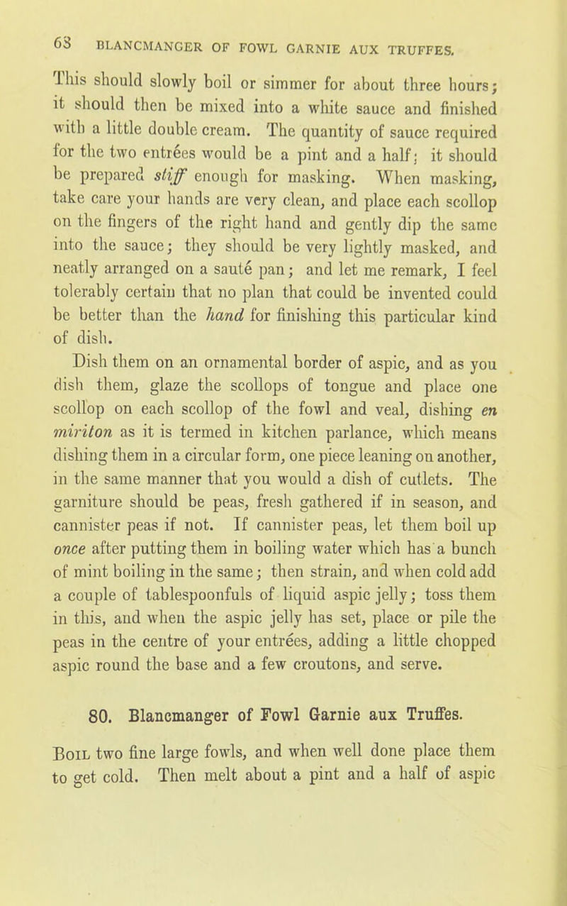 This should slowly boil or simmer for about three hours; it should then be mixed into a white sauce and finished with a little double cream. The quantity of sauce required for the two entrees would be a pint and a half; it should be prepared stiff enough for masking. When masking, take care your hands are very clean, and place each scollop on the fingers of the right hand and gently dip the same into the sauce; they should be very lightly masked, and neatly arranged on a saute pan; and let me remark, I feel tolerably certain that no plan that could be invented could be better than the hand for finishing this particular kind of dish. Dish them on an ornamental border of aspic, and as you dish them, glaze the scollops of tongue and place one scollop on each scollop of the fowl and veal, dishing en miriton as it is termed in kitchen parlance, which means dishing them in a circular form, one piece leaning on another, in the same manner that you would a dish of cutlets. The garniture should be peas, fresh gathered if in season, and cannister peas if not. If cannister peas, let them boil up once after putting them in boiling water which has a bunch of mint boiling in the same; then strain, and when cold add a couple of tablespoonfuls of liquid aspic jelly; toss them in this, and when the aspic jelly has set, place or pile the peas in the centre of your entrees, adding a little chopped aspic round the base and a few croutons, and serve. 80. Blancmanger of Fowl Garnie aux Truffes. Boil two fine large fowls, and when well done place them to get cold. Then melt about a pint and a half of aspic