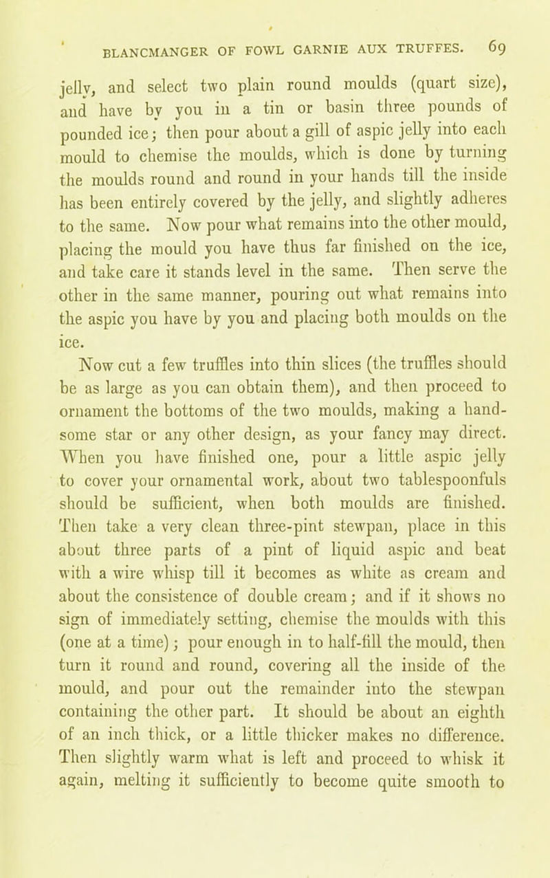 jelly, and select two plain round moulds (quart size), and have by you in a tin or basin three pounds of pounded ice; then pour about a gill of aspic jelly into each mould to chemise the moulds, which is done by turning the moulds round and round in your hands till the inside has been entirely covered by the jelly, and slightly adheres to the same. Now pour what remains into the other mould, placing the mould you have thus far finished on the ice, and take care it stands level in the same. Then serve the other in the same manner, pouring out what remains into the aspic you have by you and placing both moulds on the ice. Now cut a few truffles into thin slices (the truffles should be as large as you can obtain them), and then proceed to ornament the bottoms of the two moulds, making a hand- some star or any other design, as your fancy may direct. When you have finished one, pour a little aspic jelly to cover your ornamental work, about two tablespoonfuls should be sufficient, when both moulds are finished. Then take a very clean three-pint stewpan, place in this about three parts of a pint of liquid aspic and beat with a wire whisp till it becomes as white as cream and about the consistence of double cream; and if it shows no sign of immediately setting, chemise the moulds with this (one at a time); pour enough in to half-fill the mould, then turn it round and round, covering all the inside of the mould, and pour out the remainder into the stewpan containing the other part. It should be about an eighth of an inch thick, or a little thicker makes no difference. Then slightly warm what is left and proceed to whisk it again, melting it sufficiently to become quite smooth to