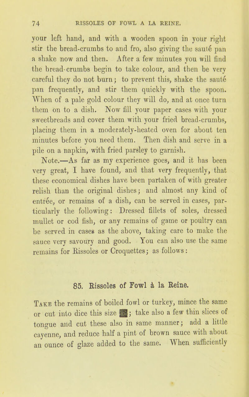 your left hand, and with a wooden spoon in your right stir the bread-crumbs to and fro, also giving the sautd pan a shake now and then. After a few minutes you will find the bread-crumbs begin to take colour, and then be very careful they do not burn; to prevent this, shake the saute pan frequently, and stir them quickly with the spoon. When of a pale gold colour they will do, and at once turn them on to a dish. Now fill your paper cases with your sweetbreads and cover them with your fried bread-crumbs, placing them in a moderately-heated oven for about ten minutes before you need them. Then dish and serve in a pile on a napkin, with fried parsley to garnish. Note.—As far as my experience goes, and it has been very great, I have found, and that very frequently, that these economical dishes have been partaken of with greater relish than the original dishes; and almost any kind of entree, or remains of a dish, can be served in cases, par- ticularly the following: Dressed fillets of soles, dressed mullet or cod fish, or any remains of game or poultry can be served in cases as the above, taking care to make the sauce very savoury and good. You can also use the same remains for Rissoles or Croquettes; as follows: 85. Rissoles of Fowl & la Reine. Take the remains of boiled fowl or turkey, mince the same or cut into dice this size gjg; take also a few thin slices of tongue and cut these also in same manner; add a little cayenne, and reduce half a pint of brown sauce with about an ounce of glaze added to the same. When sufficiently