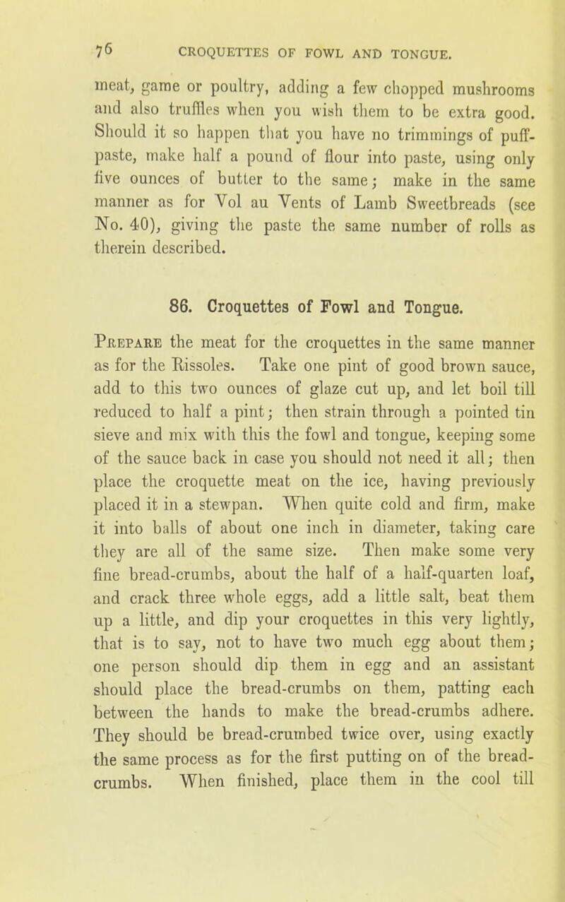 7 6 CROQUETTES OF FOWL AND TONGUE. meat, game or poultry, adding a few chopped mushrooms and also truffles when you wish them to be extra good. Should it so happen that you have no trimmings of puff- paste, make half a pound of flour into paste, using only live ounces of butter to the same; make in the same manner as for Yol au Yents of Lamb Sweetbreads (see No. 40), giving the paste the same number of rolls as therein described. 86. Croquettes of Fowl and Tongue. Prepare the meat for the croquettes in the same manner as for the Eissoles. Take one pint of good brown sauce, add to this two ounces of glaze cut up, and let boil till reduced to half a pint; then strain through a pointed tin sieve and mix wuth this the fowl and tongue, keeping some of the sauce back in case you should not need it all; then place the croquette meat on the ice, having previously placed it in a stewpan. When quite cold and firm, make it into balls of about one inch in diameter, taking care they are all of the same size. Then make some very fine bread-crumbs, about the half of a half-quarten loaf, and crack three whole eggs, add a little salt, beat them up a little, and dip your croquettes in this very lightly, that is to say, not to have two much egg about them; one person should dip them in egg and an assistant should place the bread-crumbs on them, patting each between the hands to make the bread-crumbs adhere. They should be bread-crumbed twice over, using exactly the same process as for the first putting on of the bread- crumbs. When finished, place them in the cool till